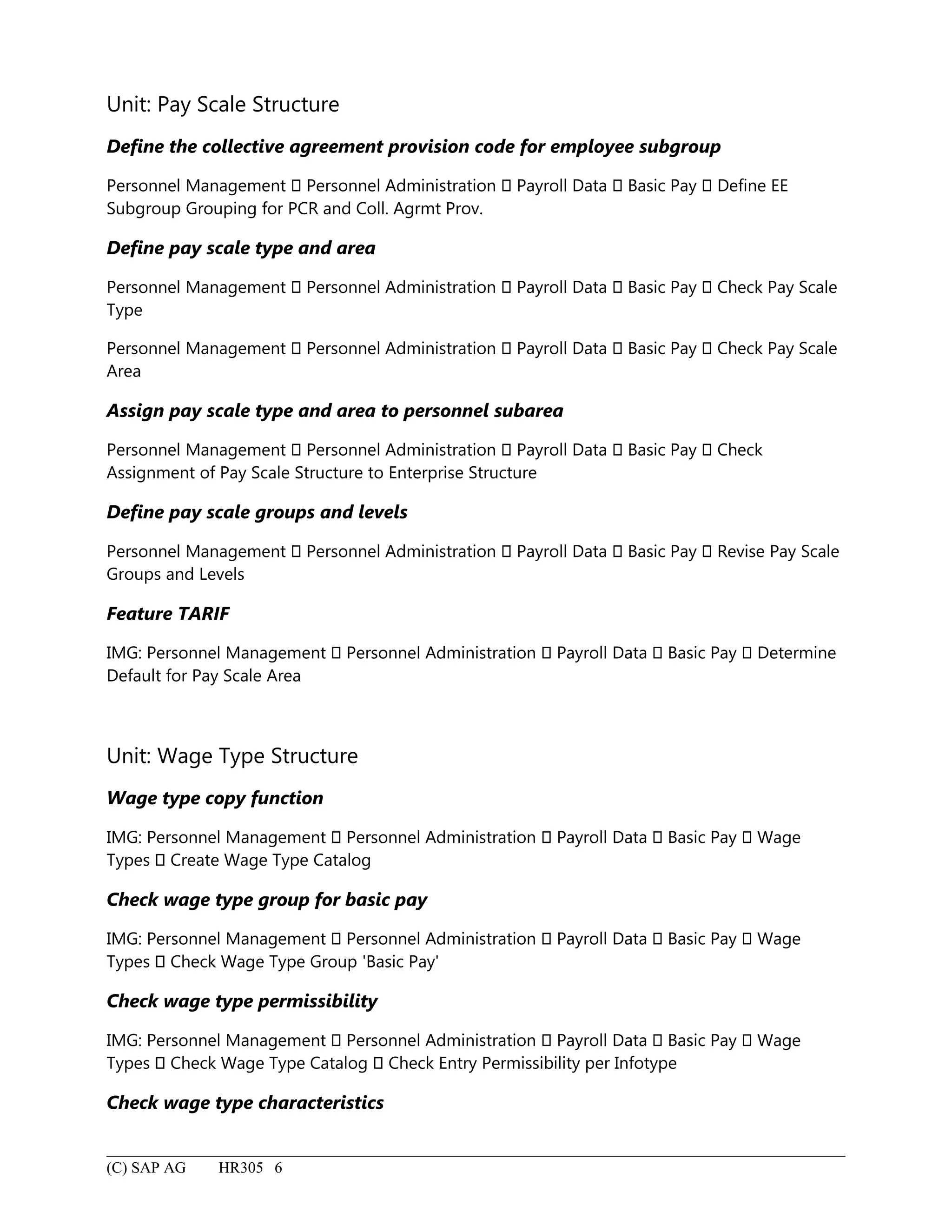 Unit: Pay Scale Structure
Define the collective agreement provision code for employee subgroup
Personnel Management  Personnel Administration  Payroll Data  Basic Pay  Define EE
Subgroup Grouping for PCR and Coll. Agrmt Prov.
Define pay scale type and area
Personnel Management  Personnel Administration  Payroll Data  Basic Pay  Check Pay Scale
Type
Personnel Management  Personnel Administration  Payroll Data  Basic Pay  Check Pay Scale
Area
Assign pay scale type and area to personnel subarea
Personnel Management  Personnel Administration  Payroll Data  Basic Pay  Check
Assignment of Pay Scale Structure to Enterprise Structure
Define pay scale groups and levels
Personnel Management  Personnel Administration  Payroll Data  Basic Pay  Revise Pay Scale
Groups and Levels
Feature TARIF
IMG: Personnel Management  Personnel Administration  Payroll Data  Basic Pay  Determine
Default for Pay Scale Area
Unit: Wage Type Structure
Wage type copy function
IMG: Personnel Management  Personnel Administration  Payroll Data  Basic Pay  Wage
Types  Create Wage Type Catalog
Check wage type group for basic pay
IMG: Personnel Management  Personnel Administration  Payroll Data  Basic Pay  Wage
Types  Check Wage Type Group 'Basic Pay'
Check wage type permissibility
IMG: Personnel Management  Personnel Administration  Payroll Data  Basic Pay  Wage
Types  Check Wage Type Catalog  Check Entry Permissibility per Infotype
Check wage type characteristics
(C) SAP AG HR305 6
 