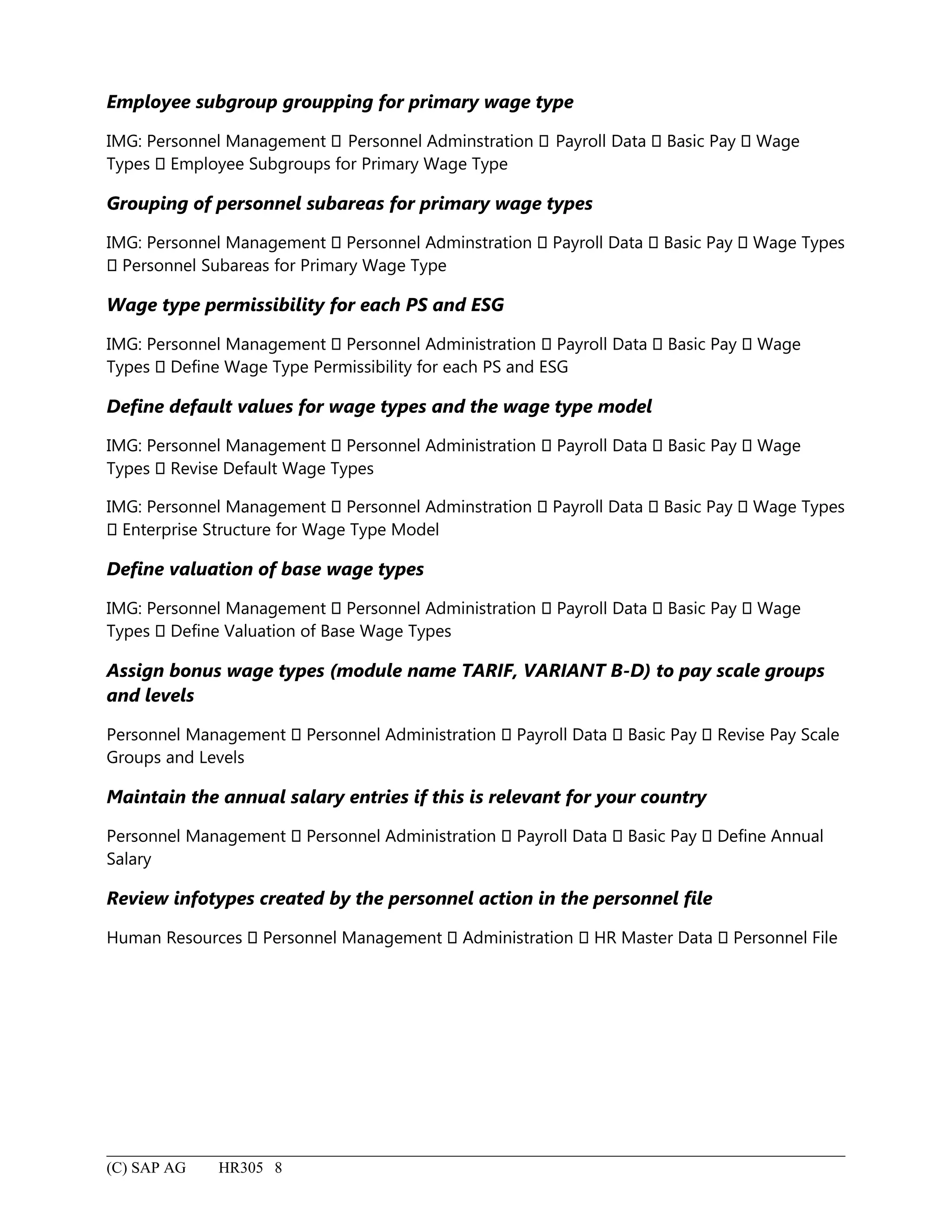 Employee subgroup groupping for primary wage type
IMG: Personnel Management  Personnel Adminstration  Payroll Data  Basic Pay  Wage
Types  Employee Subgroups for Primary Wage Type
Grouping of personnel subareas for primary wage types
IMG: Personnel Management  Personnel Adminstration  Payroll Data  Basic Pay  Wage Types
 Personnel Subareas for Primary Wage Type
Wage type permissibility for each PS and ESG
IMG: Personnel Management  Personnel Administration  Payroll Data  Basic Pay  Wage
Types  Define Wage Type Permissibility for each PS and ESG
Define default values for wage types and the wage type model
IMG: Personnel Management  Personnel Administration  Payroll Data  Basic Pay  Wage
Types  Revise Default Wage Types
IMG: Personnel Management  Personnel Adminstration  Payroll Data  Basic Pay  Wage Types
 Enterprise Structure for Wage Type Model
Define valuation of base wage types
IMG: Personnel Management  Personnel Administration  Payroll Data  Basic Pay  Wage
Types  Define Valuation of Base Wage Types
Assign bonus wage types (module name TARIF, VARIANT B-D) to pay scale groups
and levels
Personnel Management  Personnel Administration  Payroll Data  Basic Pay  Revise Pay Scale
Groups and Levels
Maintain the annual salary entries if this is relevant for your country
Personnel Management  Personnel Administration  Payroll Data  Basic Pay  Define Annual
Salary
Review infotypes created by the personnel action in the personnel file
Human Resources  Personnel Management  Administration  HR Master Data  Personnel File
(C) SAP AG HR305 8
 