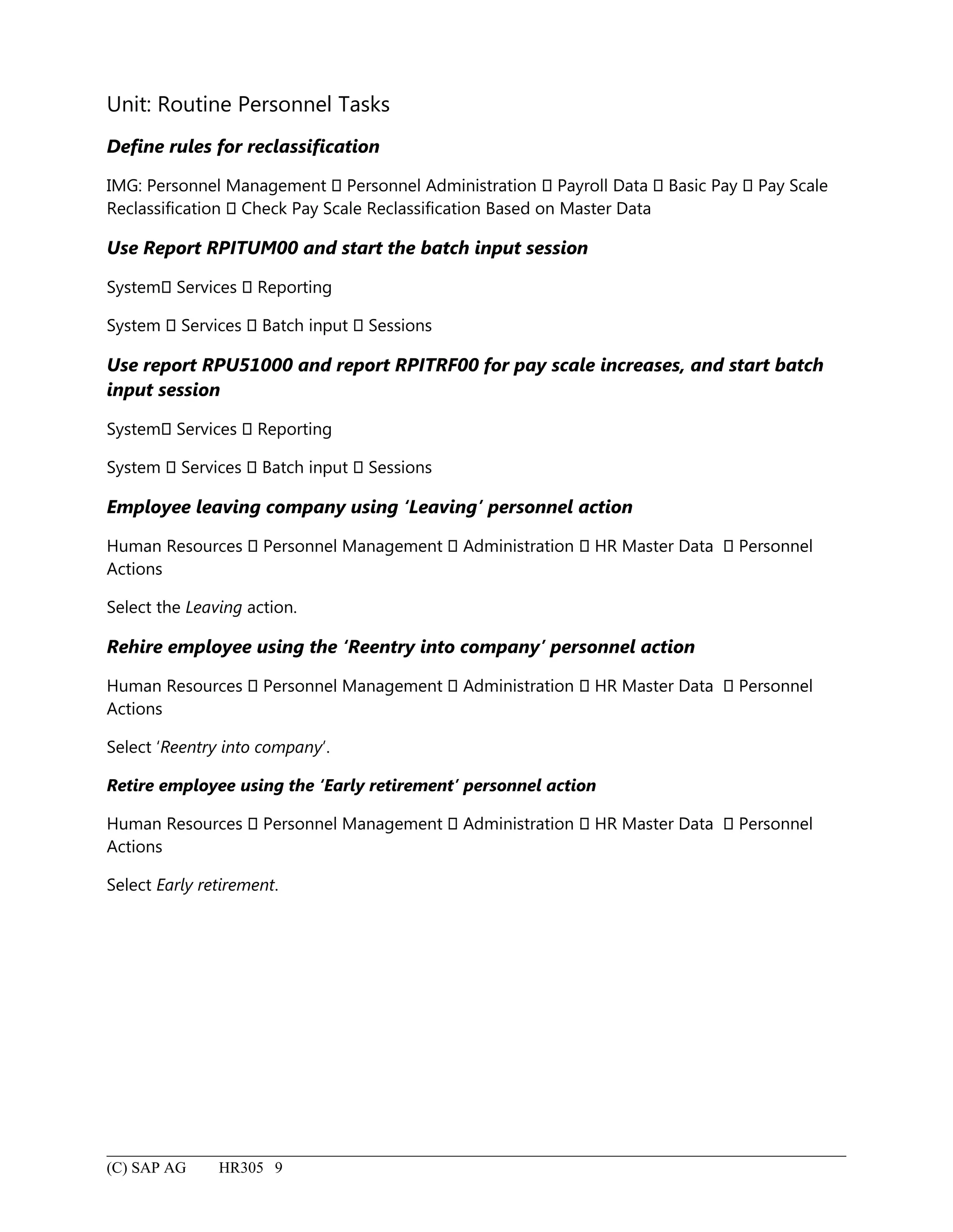 Unit: Routine Personnel Tasks
Define rules for reclassification
IMG: Personnel Management  Personnel Administration  Payroll Data  Basic Pay  Pay Scale
Reclassification  Check Pay Scale Reclassification Based on Master Data
Use Report RPITUM00 and start the batch input session
System Services  Reporting
System  Services  Batch input  Sessions
Use report RPU51000 and report RPITRF00 for pay scale increases, and start batch
input session
System Services  Reporting
System  Services  Batch input  Sessions
Employee leaving company using ‘Leaving’ personnel action
Human Resources  Personnel Management  Administration  HR Master Data  Personnel
Actions
Select the Leaving action.
Rehire employee using the ‘Reentry into company’ personnel action
Human Resources  Personnel Management  Administration  HR Master Data  Personnel
Actions
Select ‘Reentry into company’.
Retire employee using the ‘Early retirement’ personnel action
Human Resources  Personnel Management  Administration  HR Master Data  Personnel
Actions
Select Early retirement.
(C) SAP AG HR305 9
 