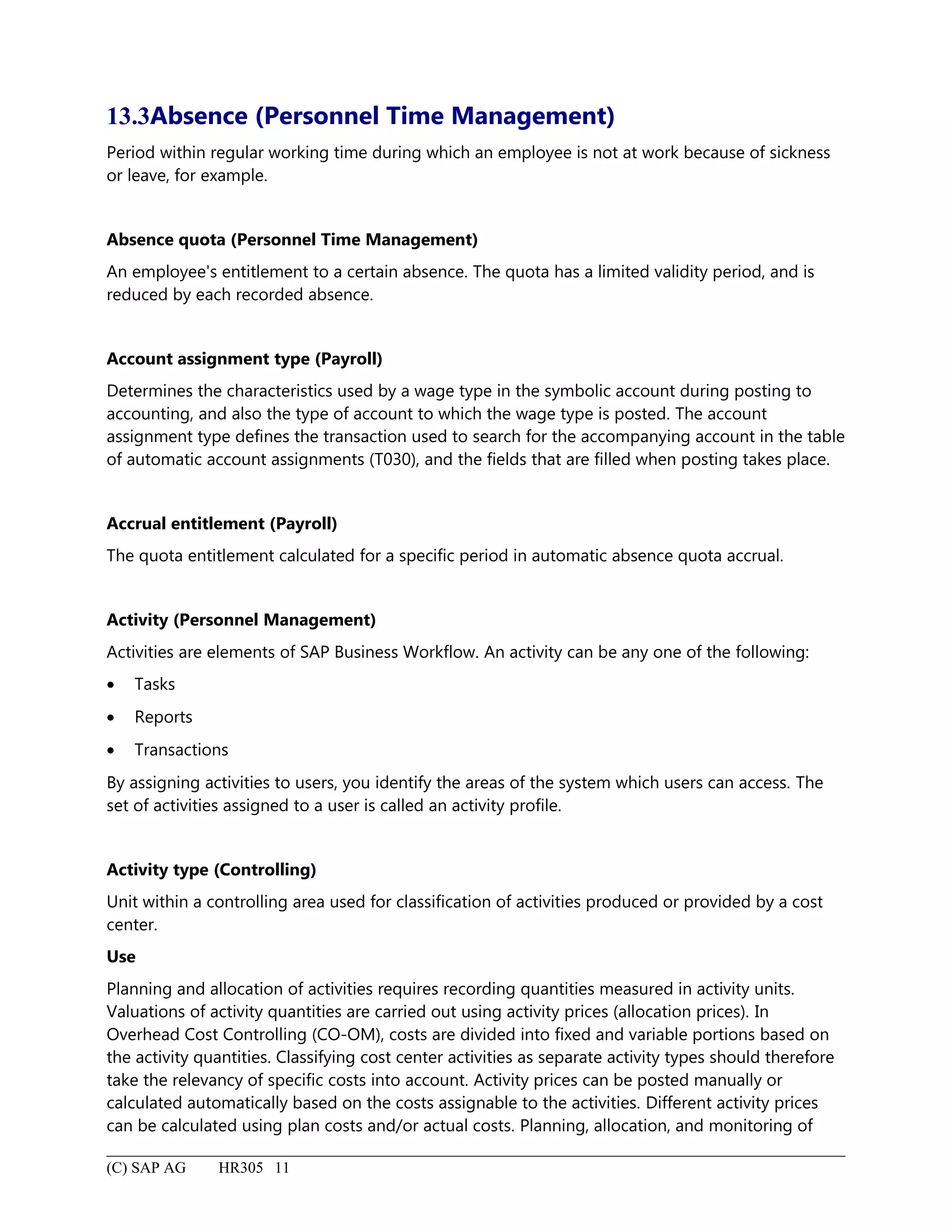 13.3Absence (Personnel Time Management)
Period within regular working time during which an employee is not at work because of sickness
or leave, for example.
Absence quota (Personnel Time Management)
An employee's entitlement to a certain absence. The quota has a limited validity period, and is
reduced by each recorded absence.
Account assignment type (Payroll)
Determines the characteristics used by a wage type in the symbolic account during posting to
accounting, and also the type of account to which the wage type is posted. The account
assignment type defines the transaction used to search for the accompanying account in the table
of automatic account assignments (T030), and the fields that are filled when posting takes place.
Accrual entitlement (Payroll)
The quota entitlement calculated for a specific period in automatic absence quota accrual.
Activity (Personnel Management)
Activities are elements of SAP Business Workflow. An activity can be any one of the following:
• Tasks
• Reports
• Transactions
By assigning activities to users, you identify the areas of the system which users can access. The
set of activities assigned to a user is called an activity profile.
Activity type (Controlling)
Unit within a controlling area used for classification of activities produced or provided by a cost
center.
Use
Planning and allocation of activities requires recording quantities measured in activity units.
Valuations of activity quantities are carried out using activity prices (allocation prices). In
Overhead Cost Controlling (CO-OM), costs are divided into fixed and variable portions based on
the activity quantities. Classifying cost center activities as separate activity types should therefore
take the relevancy of specific costs into account. Activity prices can be posted manually or
calculated automatically based on the costs assignable to the activities. Different activity prices
can be calculated using plan costs and/or actual costs. Planning, allocation, and monitoring of
(C) SAP AG HR305 11
 