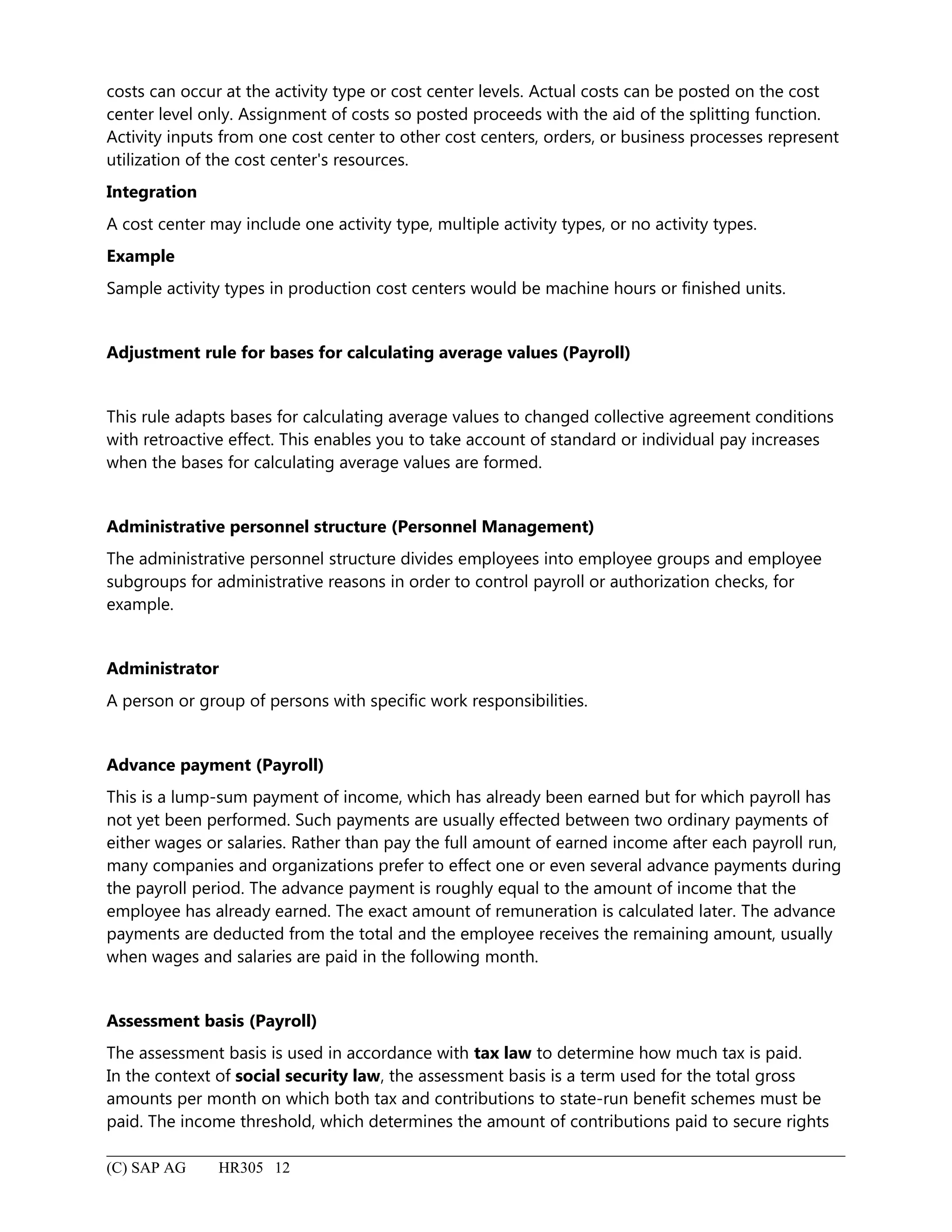costs can occur at the activity type or cost center levels. Actual costs can be posted on the cost
center level only. Assignment of costs so posted proceeds with the aid of the splitting function.
Activity inputs from one cost center to other cost centers, orders, or business processes represent
utilization of the cost center's resources.
Integration
A cost center may include one activity type, multiple activity types, or no activity types.
Example
Sample activity types in production cost centers would be machine hours or finished units.
Adjustment rule for bases for calculating average values (Payroll)
This rule adapts bases for calculating average values to changed collective agreement conditions
with retroactive effect. This enables you to take account of standard or individual pay increases
when the bases for calculating average values are formed.
Administrative personnel structure (Personnel Management)
The administrative personnel structure divides employees into employee groups and employee
subgroups for administrative reasons in order to control payroll or authorization checks, for
example.
Administrator
A person or group of persons with specific work responsibilities.
Advance payment (Payroll)
This is a lump-sum payment of income, which has already been earned but for which payroll has
not yet been performed. Such payments are usually effected between two ordinary payments of
either wages or salaries. Rather than pay the full amount of earned income after each payroll run,
many companies and organizations prefer to effect one or even several advance payments during
the payroll period. The advance payment is roughly equal to the amount of income that the
employee has already earned. The exact amount of remuneration is calculated later. The advance
payments are deducted from the total and the employee receives the remaining amount, usually
when wages and salaries are paid in the following month.
Assessment basis (Payroll)
The assessment basis is used in accordance with tax law to determine how much tax is paid.
In the context of social security law, the assessment basis is a term used for the total gross
amounts per month on which both tax and contributions to state-run benefit schemes must be
paid. The income threshold, which determines the amount of contributions paid to secure rights
(C) SAP AG HR305 12
 