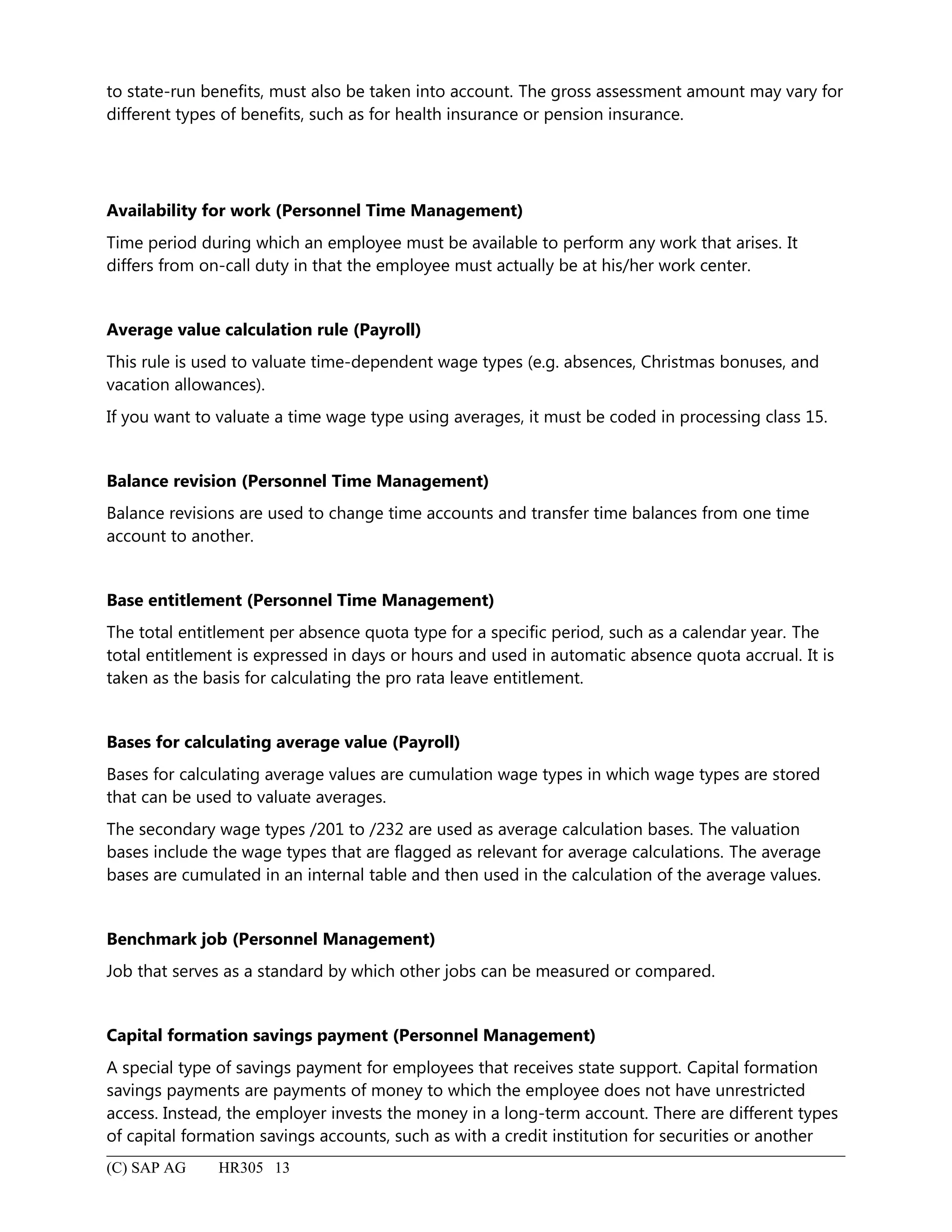 to state-run benefits, must also be taken into account. The gross assessment amount may vary for
different types of benefits, such as for health insurance or pension insurance.
Availability for work (Personnel Time Management)
Time period during which an employee must be available to perform any work that arises. It
differs from on-call duty in that the employee must actually be at his/her work center.
Average value calculation rule (Payroll)
This rule is used to valuate time-dependent wage types (e.g. absences, Christmas bonuses, and
vacation allowances).
If you want to valuate a time wage type using averages, it must be coded in processing class 15.
Balance revision (Personnel Time Management)
Balance revisions are used to change time accounts and transfer time balances from one time
account to another.
Base entitlement (Personnel Time Management)
The total entitlement per absence quota type for a specific period, such as a calendar year. The
total entitlement is expressed in days or hours and used in automatic absence quota accrual. It is
taken as the basis for calculating the pro rata leave entitlement.
Bases for calculating average value (Payroll)
Bases for calculating average values are cumulation wage types in which wage types are stored
that can be used to valuate averages.
The secondary wage types /201 to /232 are used as average calculation bases. The valuation
bases include the wage types that are flagged as relevant for average calculations. The average
bases are cumulated in an internal table and then used in the calculation of the average values.
Benchmark job (Personnel Management)
Job that serves as a standard by which other jobs can be measured or compared.
Capital formation savings payment (Personnel Management)
A special type of savings payment for employees that receives state support. Capital formation
savings payments are payments of money to which the employee does not have unrestricted
access. Instead, the employer invests the money in a long-term account. There are different types
of capital formation savings accounts, such as with a credit institution for securities or another
(C) SAP AG HR305 13
 