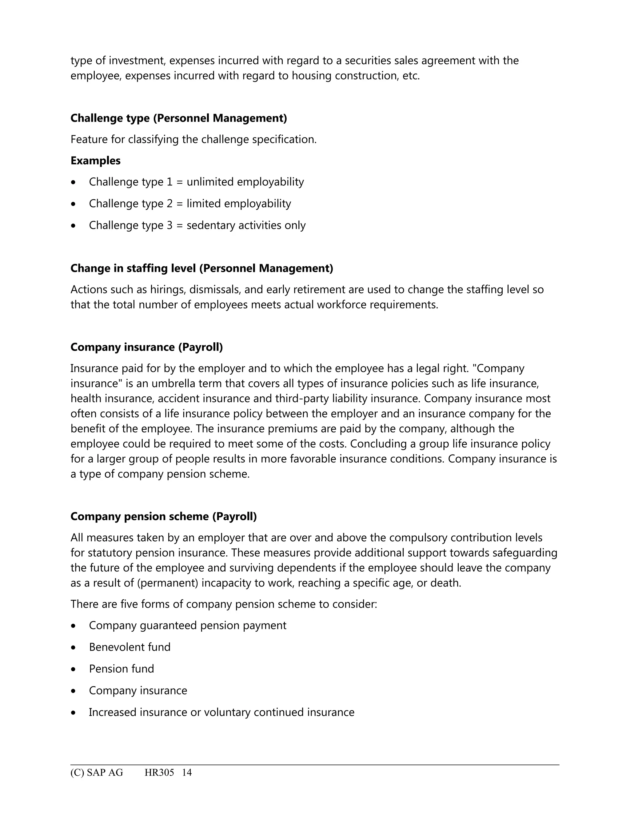 type of investment, expenses incurred with regard to a securities sales agreement with the
employee, expenses incurred with regard to housing construction, etc.
Challenge type (Personnel Management)
Feature for classifying the challenge specification.
Examples
• Challenge type 1 = unlimited employability
• Challenge type 2 = limited employability
• Challenge type 3 = sedentary activities only
Change in staffing level (Personnel Management)
Actions such as hirings, dismissals, and early retirement are used to change the staffing level so
that the total number of employees meets actual workforce requirements.
Company insurance (Payroll)
Insurance paid for by the employer and to which the employee has a legal right. "Company
insurance" is an umbrella term that covers all types of insurance policies such as life insurance,
health insurance, accident insurance and third-party liability insurance. Company insurance most
often consists of a life insurance policy between the employer and an insurance company for the
benefit of the employee. The insurance premiums are paid by the company, although the
employee could be required to meet some of the costs. Concluding a group life insurance policy
for a larger group of people results in more favorable insurance conditions. Company insurance is
a type of company pension scheme.
Company pension scheme (Payroll)
All measures taken by an employer that are over and above the compulsory contribution levels
for statutory pension insurance. These measures provide additional support towards safeguarding
the future of the employee and surviving dependents if the employee should leave the company
as a result of (permanent) incapacity to work, reaching a specific age, or death.
There are five forms of company pension scheme to consider:
• Company guaranteed pension payment
• Benevolent fund
• Pension fund
• Company insurance
• Increased insurance or voluntary continued insurance
(C) SAP AG HR305 14
 