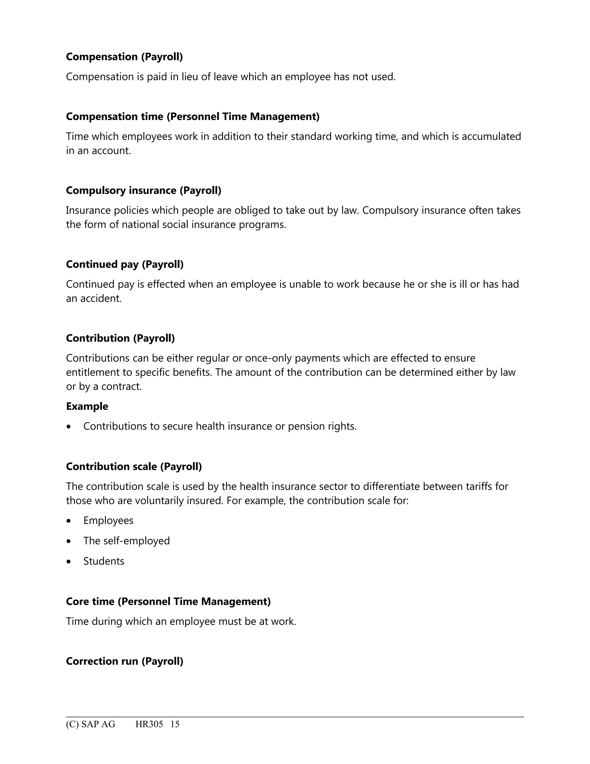 Compensation (Payroll)
Compensation is paid in lieu of leave which an employee has not used.
Compensation time (Personnel Time Management)
Time which employees work in addition to their standard working time, and which is accumulated
in an account.
Compulsory insurance (Payroll)
Insurance policies which people are obliged to take out by law. Compulsory insurance often takes
the form of national social insurance programs.
Continued pay (Payroll)
Continued pay is effected when an employee is unable to work because he or she is ill or has had
an accident.
Contribution (Payroll)
Contributions can be either regular or once-only payments which are effected to ensure
entitlement to specific benefits. The amount of the contribution can be determined either by law
or by a contract.
Example
• Contributions to secure health insurance or pension rights.
Contribution scale (Payroll)
The contribution scale is used by the health insurance sector to differentiate between tariffs for
those who are voluntarily insured. For example, the contribution scale for:
• Employees
• The self-employed
• Students
Core time (Personnel Time Management)
Time during which an employee must be at work.
Correction run (Payroll)
(C) SAP AG HR305 15
 