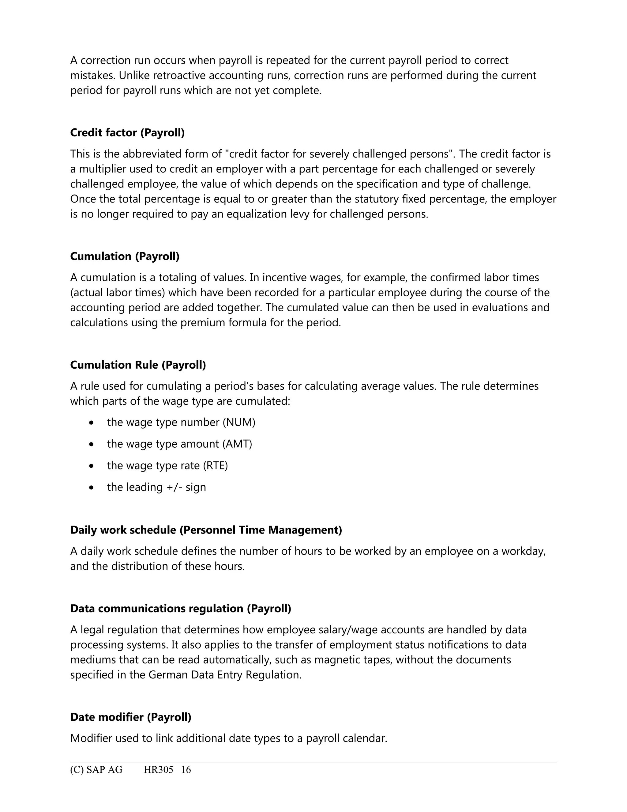 A correction run occurs when payroll is repeated for the current payroll period to correct
mistakes. Unlike retroactive accounting runs, correction runs are performed during the current
period for payroll runs which are not yet complete.
Credit factor (Payroll)
This is the abbreviated form of "credit factor for severely challenged persons". The credit factor is
a multiplier used to credit an employer with a part percentage for each challenged or severely
challenged employee, the value of which depends on the specification and type of challenge.
Once the total percentage is equal to or greater than the statutory fixed percentage, the employer
is no longer required to pay an equalization levy for challenged persons.
Cumulation (Payroll)
A cumulation is a totaling of values. In incentive wages, for example, the confirmed labor times
(actual labor times) which have been recorded for a particular employee during the course of the
accounting period are added together. The cumulated value can then be used in evaluations and
calculations using the premium formula for the period.
Cumulation Rule (Payroll)
A rule used for cumulating a period's bases for calculating average values. The rule determines
which parts of the wage type are cumulated:
• the wage type number (NUM)
• the wage type amount (AMT)
• the wage type rate (RTE)
• the leading +/- sign
Daily work schedule (Personnel Time Management)
A daily work schedule defines the number of hours to be worked by an employee on a workday,
and the distribution of these hours.
Data communications regulation (Payroll)
A legal regulation that determines how employee salary/wage accounts are handled by data
processing systems. It also applies to the transfer of employment status notifications to data
mediums that can be read automatically, such as magnetic tapes, without the documents
specified in the German Data Entry Regulation.
Date modifier (Payroll)
Modifier used to link additional date types to a payroll calendar.
(C) SAP AG HR305 16
 