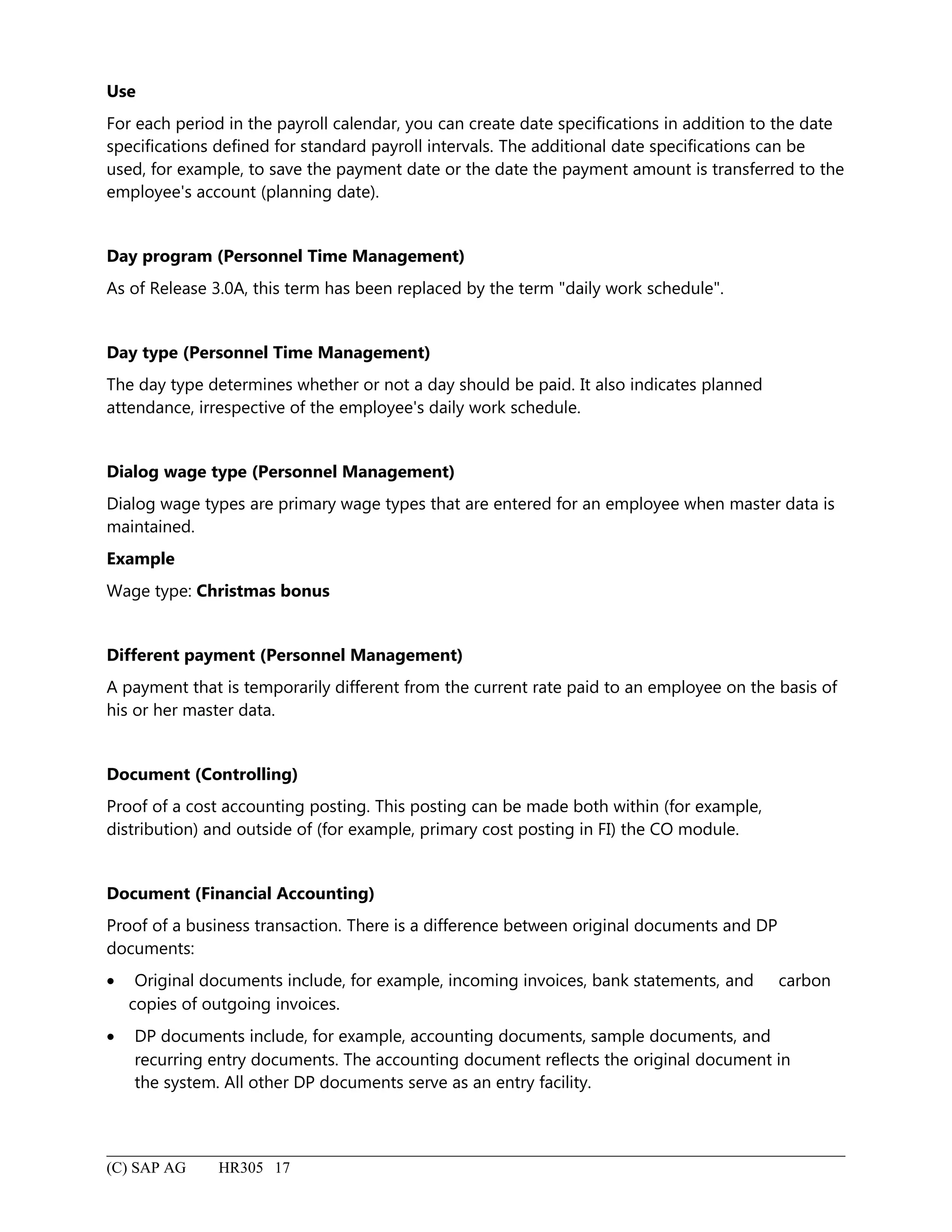 Use
For each period in the payroll calendar, you can create date specifications in addition to the date
specifications defined for standard payroll intervals. The additional date specifications can be
used, for example, to save the payment date or the date the payment amount is transferred to the
employee's account (planning date).
Day program (Personnel Time Management)
As of Release 3.0A, this term has been replaced by the term "daily work schedule".
Day type (Personnel Time Management)
The day type determines whether or not a day should be paid. It also indicates planned
attendance, irrespective of the employee's daily work schedule.
Dialog wage type (Personnel Management)
Dialog wage types are primary wage types that are entered for an employee when master data is
maintained.
Example
Wage type: Christmas bonus
Different payment (Personnel Management)
A payment that is temporarily different from the current rate paid to an employee on the basis of
his or her master data.
Document (Controlling)
Proof of a cost accounting posting. This posting can be made both within (for example,
distribution) and outside of (for example, primary cost posting in FI) the CO module.
Document (Financial Accounting)
Proof of a business transaction. There is a difference between original documents and DP
documents:
• Original documents include, for example, incoming invoices, bank statements, and carbon
copies of outgoing invoices.
• DP documents include, for example, accounting documents, sample documents, and
recurring entry documents. The accounting document reflects the original document in
the system. All other DP documents serve as an entry facility.
(C) SAP AG HR305 17
 