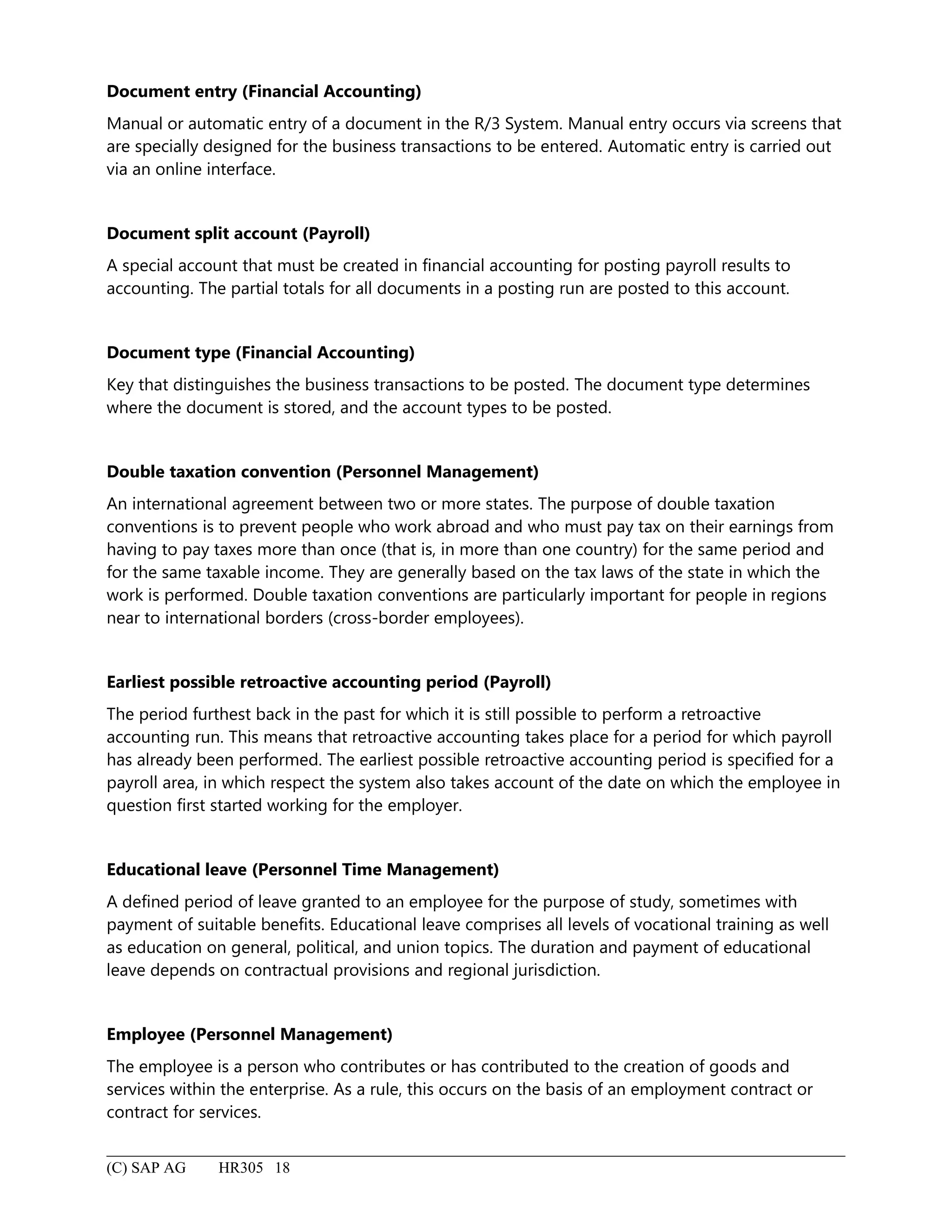 Document entry (Financial Accounting)
Manual or automatic entry of a document in the R/3 System. Manual entry occurs via screens that
are specially designed for the business transactions to be entered. Automatic entry is carried out
via an online interface.
Document split account (Payroll)
A special account that must be created in financial accounting for posting payroll results to
accounting. The partial totals for all documents in a posting run are posted to this account.
Document type (Financial Accounting)
Key that distinguishes the business transactions to be posted. The document type determines
where the document is stored, and the account types to be posted.
Double taxation convention (Personnel Management)
An international agreement between two or more states. The purpose of double taxation
conventions is to prevent people who work abroad and who must pay tax on their earnings from
having to pay taxes more than once (that is, in more than one country) for the same period and
for the same taxable income. They are generally based on the tax laws of the state in which the
work is performed. Double taxation conventions are particularly important for people in regions
near to international borders (cross-border employees).
Earliest possible retroactive accounting period (Payroll)
The period furthest back in the past for which it is still possible to perform a retroactive
accounting run. This means that retroactive accounting takes place for a period for which payroll
has already been performed. The earliest possible retroactive accounting period is specified for a
payroll area, in which respect the system also takes account of the date on which the employee in
question first started working for the employer.
Educational leave (Personnel Time Management)
A defined period of leave granted to an employee for the purpose of study, sometimes with
payment of suitable benefits. Educational leave comprises all levels of vocational training as well
as education on general, political, and union topics. The duration and payment of educational
leave depends on contractual provisions and regional jurisdiction.
Employee (Personnel Management)
The employee is a person who contributes or has contributed to the creation of goods and
services within the enterprise. As a rule, this occurs on the basis of an employment contract or
contract for services.
(C) SAP AG HR305 18
 