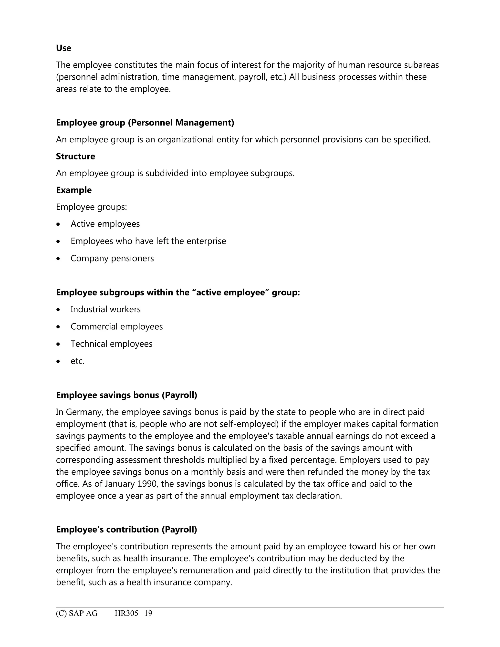 Use
The employee constitutes the main focus of interest for the majority of human resource subareas
(personnel administration, time management, payroll, etc.) All business processes within these
areas relate to the employee.
Employee group (Personnel Management)
An employee group is an organizational entity for which personnel provisions can be specified.
Structure
An employee group is subdivided into employee subgroups.
Example
Employee groups:
• Active employees
• Employees who have left the enterprise
• Company pensioners
Employee subgroups within the “active employee” group:
• Industrial workers
• Commercial employees
• Technical employees
• etc.
Employee savings bonus (Payroll)
In Germany, the employee savings bonus is paid by the state to people who are in direct paid
employment (that is, people who are not self-employed) if the employer makes capital formation
savings payments to the employee and the employee's taxable annual earnings do not exceed a
specified amount. The savings bonus is calculated on the basis of the savings amount with
corresponding assessment thresholds multiplied by a fixed percentage. Employers used to pay
the employee savings bonus on a monthly basis and were then refunded the money by the tax
office. As of January 1990, the savings bonus is calculated by the tax office and paid to the
employee once a year as part of the annual employment tax declaration.
Employee's contribution (Payroll)
The employee's contribution represents the amount paid by an employee toward his or her own
benefits, such as health insurance. The employee's contribution may be deducted by the
employer from the employee's remuneration and paid directly to the institution that provides the
benefit, such as a health insurance company.
(C) SAP AG HR305 19
 