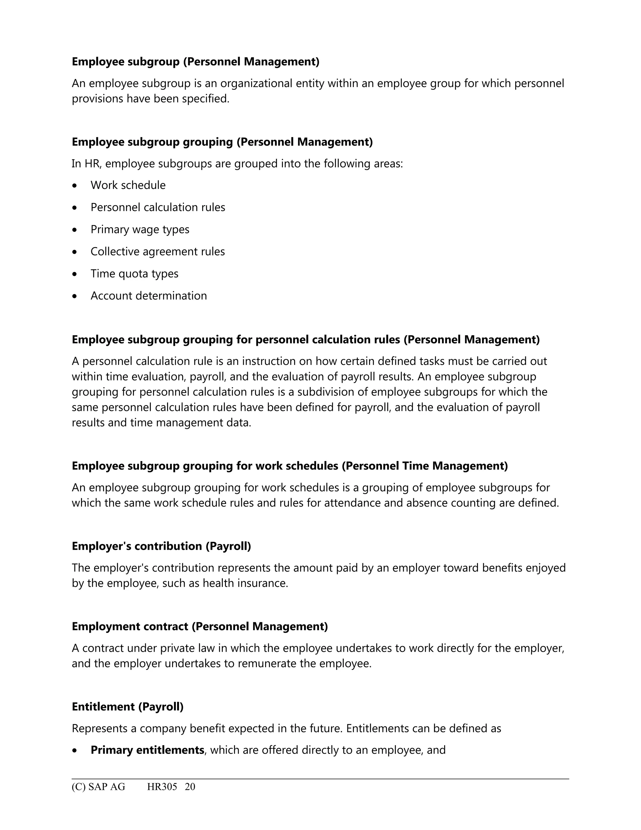 Employee subgroup (Personnel Management)
An employee subgroup is an organizational entity within an employee group for which personnel
provisions have been specified.
Employee subgroup grouping (Personnel Management)
In HR, employee subgroups are grouped into the following areas:
• Work schedule
• Personnel calculation rules
• Primary wage types
• Collective agreement rules
• Time quota types
• Account determination
Employee subgroup grouping for personnel calculation rules (Personnel Management)
A personnel calculation rule is an instruction on how certain defined tasks must be carried out
within time evaluation, payroll, and the evaluation of payroll results. An employee subgroup
grouping for personnel calculation rules is a subdivision of employee subgroups for which the
same personnel calculation rules have been defined for payroll, and the evaluation of payroll
results and time management data.
Employee subgroup grouping for work schedules (Personnel Time Management)
An employee subgroup grouping for work schedules is a grouping of employee subgroups for
which the same work schedule rules and rules for attendance and absence counting are defined.
Employer's contribution (Payroll)
The employer's contribution represents the amount paid by an employer toward benefits enjoyed
by the employee, such as health insurance.
Employment contract (Personnel Management)
A contract under private law in which the employee undertakes to work directly for the employer,
and the employer undertakes to remunerate the employee.
Entitlement (Payroll)
Represents a company benefit expected in the future. Entitlements can be defined as
• Primary entitlements, which are offered directly to an employee, and
(C) SAP AG HR305 20
 