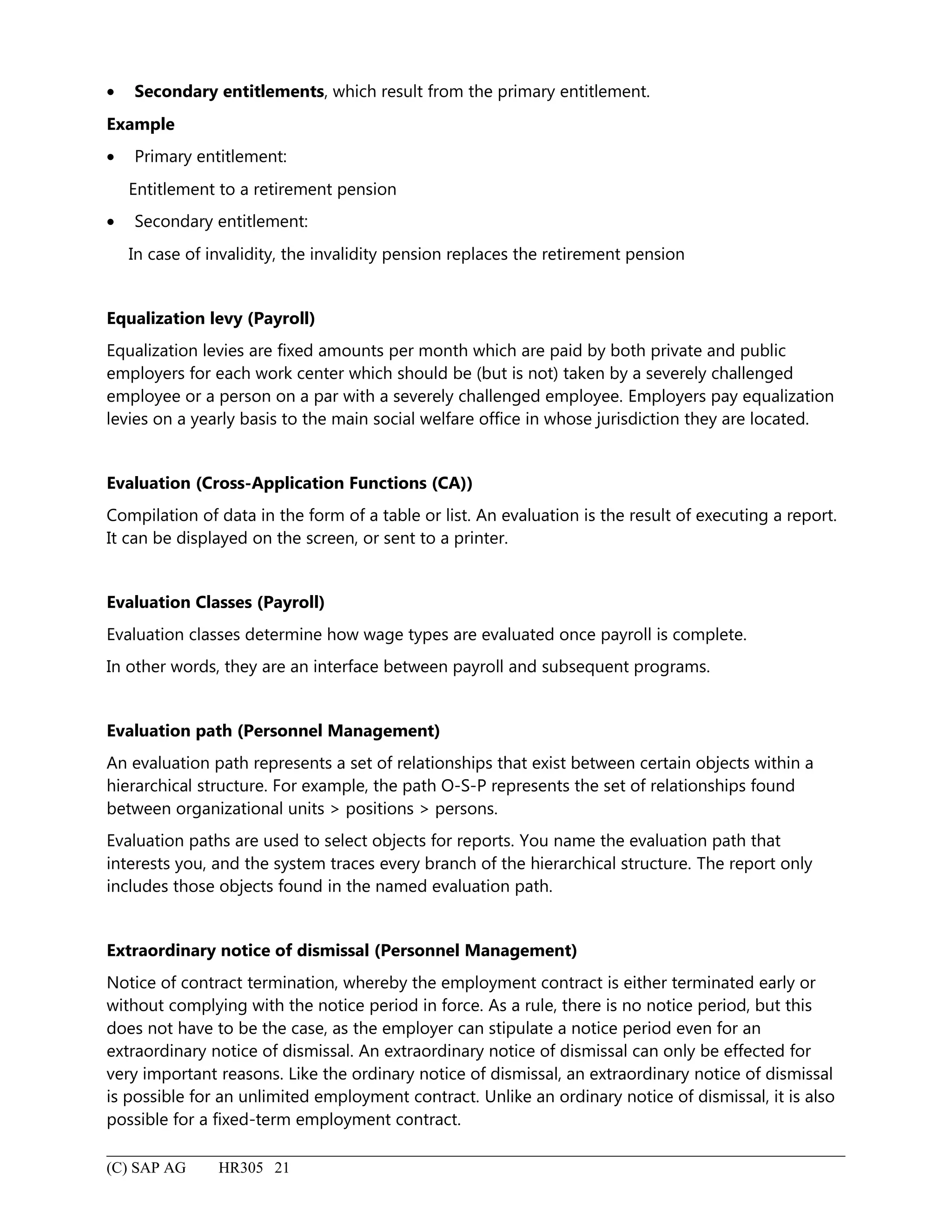 • Secondary entitlements, which result from the primary entitlement.
Example
• Primary entitlement:
Entitlement to a retirement pension
• Secondary entitlement:
In case of invalidity, the invalidity pension replaces the retirement pension
Equalization levy (Payroll)
Equalization levies are fixed amounts per month which are paid by both private and public
employers for each work center which should be (but is not) taken by a severely challenged
employee or a person on a par with a severely challenged employee. Employers pay equalization
levies on a yearly basis to the main social welfare office in whose jurisdiction they are located.
Evaluation (Cross-Application Functions (CA))
Compilation of data in the form of a table or list. An evaluation is the result of executing a report.
It can be displayed on the screen, or sent to a printer.
Evaluation Classes (Payroll)
Evaluation classes determine how wage types are evaluated once payroll is complete.
In other words, they are an interface between payroll and subsequent programs.
Evaluation path (Personnel Management)
An evaluation path represents a set of relationships that exist between certain objects within a
hierarchical structure. For example, the path O-S-P represents the set of relationships found
between organizational units > positions > persons.
Evaluation paths are used to select objects for reports. You name the evaluation path that
interests you, and the system traces every branch of the hierarchical structure. The report only
includes those objects found in the named evaluation path.
Extraordinary notice of dismissal (Personnel Management)
Notice of contract termination, whereby the employment contract is either terminated early or
without complying with the notice period in force. As a rule, there is no notice period, but this
does not have to be the case, as the employer can stipulate a notice period even for an
extraordinary notice of dismissal. An extraordinary notice of dismissal can only be effected for
very important reasons. Like the ordinary notice of dismissal, an extraordinary notice of dismissal
is possible for an unlimited employment contract. Unlike an ordinary notice of dismissal, it is also
possible for a fixed-term employment contract.
(C) SAP AG HR305 21
 