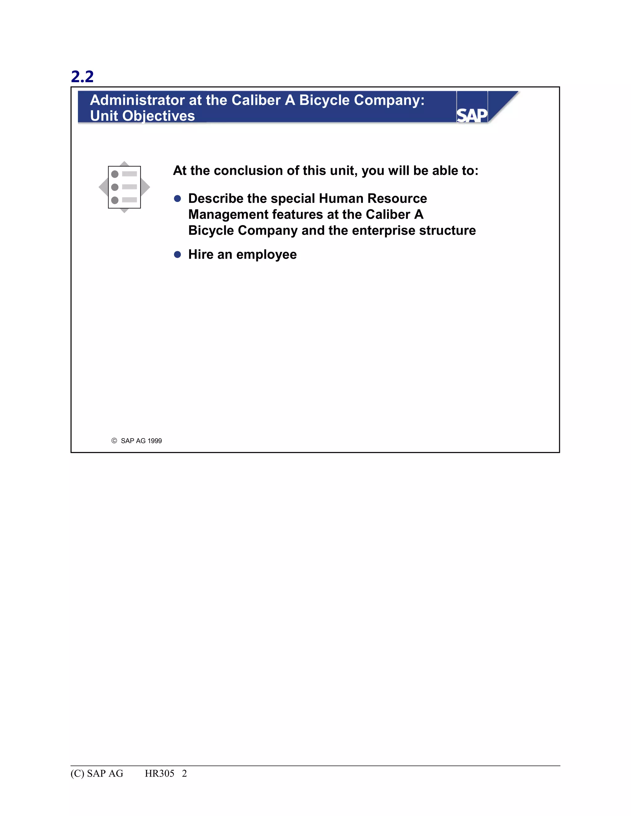 2.2
© SAP AG 1999
Administrator at the Caliber A Bicycle Company:
Unit Objectives
At the conclusion of this unit, you will be able to:
 Describe the special Human Resource
Management features at the Caliber A
Bicycle Company and the enterprise structure
 Hire an employee
(C) SAP AG HR305 2
 
