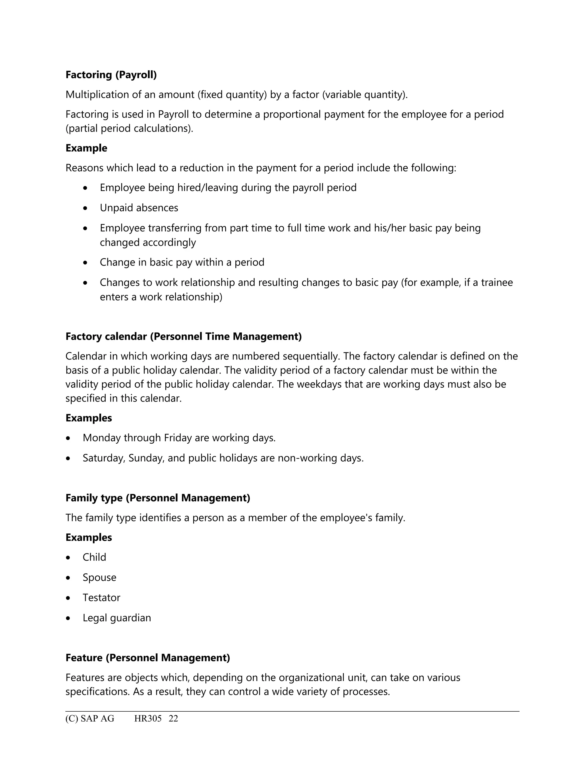Factoring (Payroll)
Multiplication of an amount (fixed quantity) by a factor (variable quantity).
Factoring is used in Payroll to determine a proportional payment for the employee for a period
(partial period calculations).
Example
Reasons which lead to a reduction in the payment for a period include the following:
• Employee being hired/leaving during the payroll period
• Unpaid absences
• Employee transferring from part time to full time work and his/her basic pay being
changed accordingly
• Change in basic pay within a period
• Changes to work relationship and resulting changes to basic pay (for example, if a trainee
enters a work relationship)
Factory calendar (Personnel Time Management)
Calendar in which working days are numbered sequentially. The factory calendar is defined on the
basis of a public holiday calendar. The validity period of a factory calendar must be within the
validity period of the public holiday calendar. The weekdays that are working days must also be
specified in this calendar.
Examples
• Monday through Friday are working days.
• Saturday, Sunday, and public holidays are non-working days.
Family type (Personnel Management)
The family type identifies a person as a member of the employee's family.
Examples
• Child
• Spouse
• Testator
• Legal guardian
Feature (Personnel Management)
Features are objects which, depending on the organizational unit, can take on various
specifications. As a result, they can control a wide variety of processes.
(C) SAP AG HR305 22
 