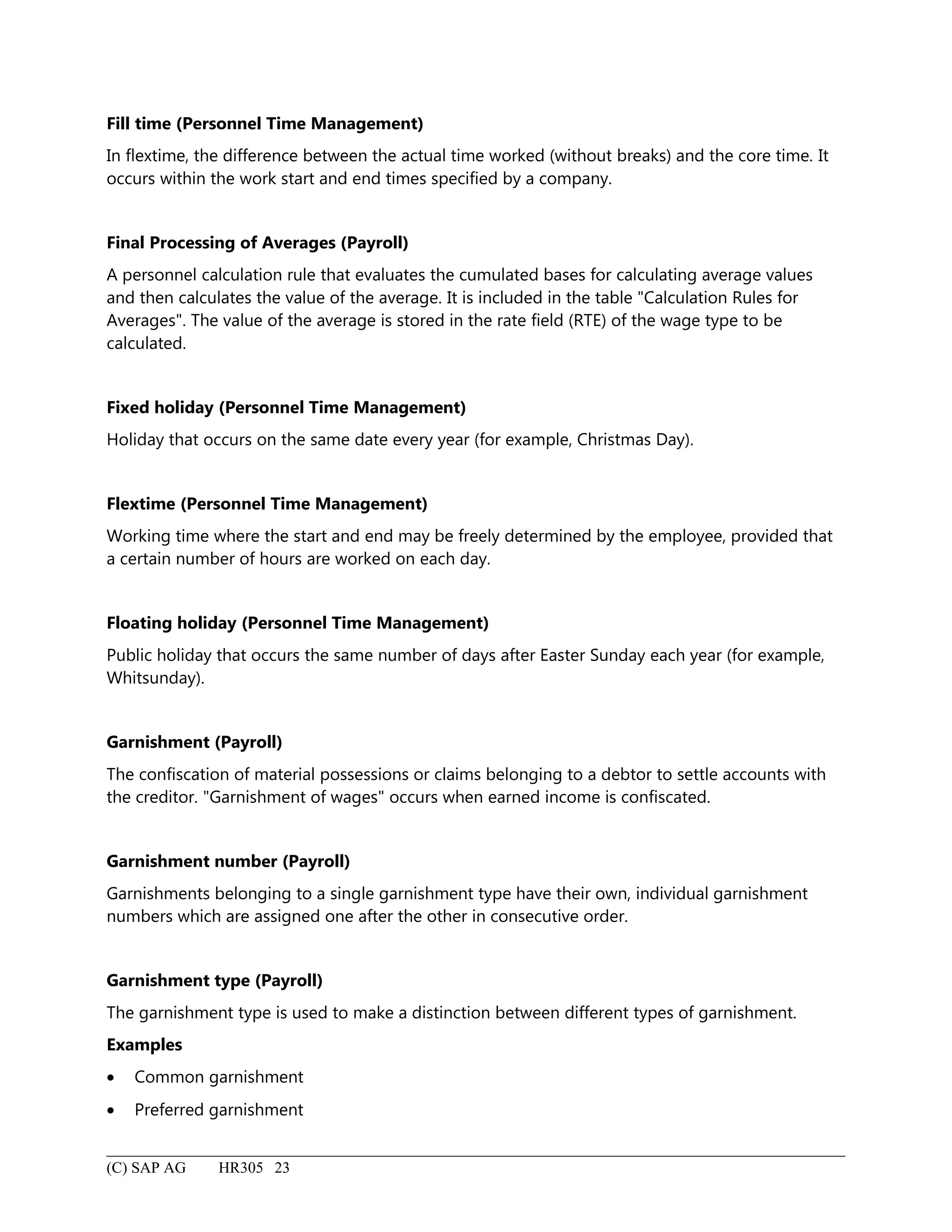 Fill time (Personnel Time Management)
In flextime, the difference between the actual time worked (without breaks) and the core time. It
occurs within the work start and end times specified by a company.
Final Processing of Averages (Payroll)
A personnel calculation rule that evaluates the cumulated bases for calculating average values
and then calculates the value of the average. It is included in the table "Calculation Rules for
Averages". The value of the average is stored in the rate field (RTE) of the wage type to be
calculated.
Fixed holiday (Personnel Time Management)
Holiday that occurs on the same date every year (for example, Christmas Day).
Flextime (Personnel Time Management)
Working time where the start and end may be freely determined by the employee, provided that
a certain number of hours are worked on each day.
Floating holiday (Personnel Time Management)
Public holiday that occurs the same number of days after Easter Sunday each year (for example,
Whitsunday).
Garnishment (Payroll)
The confiscation of material possessions or claims belonging to a debtor to settle accounts with
the creditor. "Garnishment of wages" occurs when earned income is confiscated.
Garnishment number (Payroll)
Garnishments belonging to a single garnishment type have their own, individual garnishment
numbers which are assigned one after the other in consecutive order.
Garnishment type (Payroll)
The garnishment type is used to make a distinction between different types of garnishment.
Examples
• Common garnishment
• Preferred garnishment
(C) SAP AG HR305 23
 
