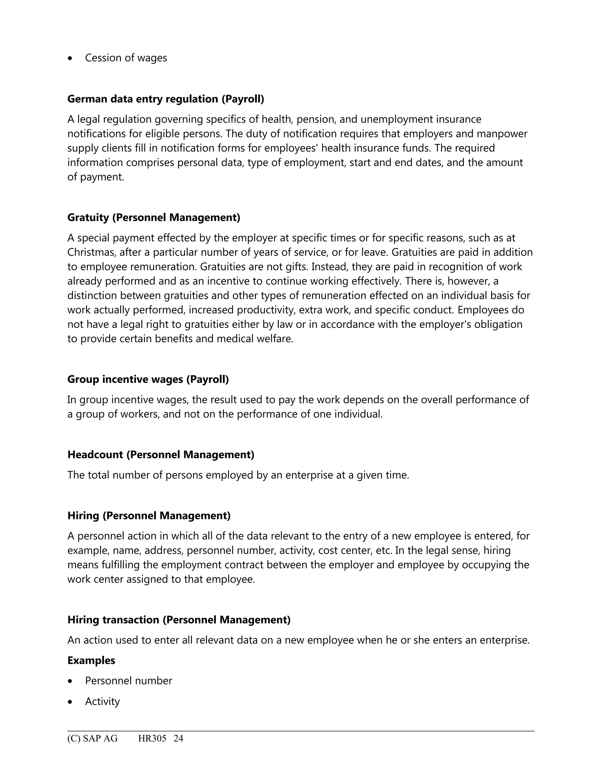 • Cession of wages
German data entry regulation (Payroll)
A legal regulation governing specifics of health, pension, and unemployment insurance
notifications for eligible persons. The duty of notification requires that employers and manpower
supply clients fill in notification forms for employees' health insurance funds. The required
information comprises personal data, type of employment, start and end dates, and the amount
of payment.
Gratuity (Personnel Management)
A special payment effected by the employer at specific times or for specific reasons, such as at
Christmas, after a particular number of years of service, or for leave. Gratuities are paid in addition
to employee remuneration. Gratuities are not gifts. Instead, they are paid in recognition of work
already performed and as an incentive to continue working effectively. There is, however, a
distinction between gratuities and other types of remuneration effected on an individual basis for
work actually performed, increased productivity, extra work, and specific conduct. Employees do
not have a legal right to gratuities either by law or in accordance with the employer's obligation
to provide certain benefits and medical welfare.
Group incentive wages (Payroll)
In group incentive wages, the result used to pay the work depends on the overall performance of
a group of workers, and not on the performance of one individual.
Headcount (Personnel Management)
The total number of persons employed by an enterprise at a given time.
Hiring (Personnel Management)
A personnel action in which all of the data relevant to the entry of a new employee is entered, for
example, name, address, personnel number, activity, cost center, etc. In the legal sense, hiring
means fulfilling the employment contract between the employer and employee by occupying the
work center assigned to that employee.
Hiring transaction (Personnel Management)
An action used to enter all relevant data on a new employee when he or she enters an enterprise.
Examples
• Personnel number
• Activity
(C) SAP AG HR305 24
 