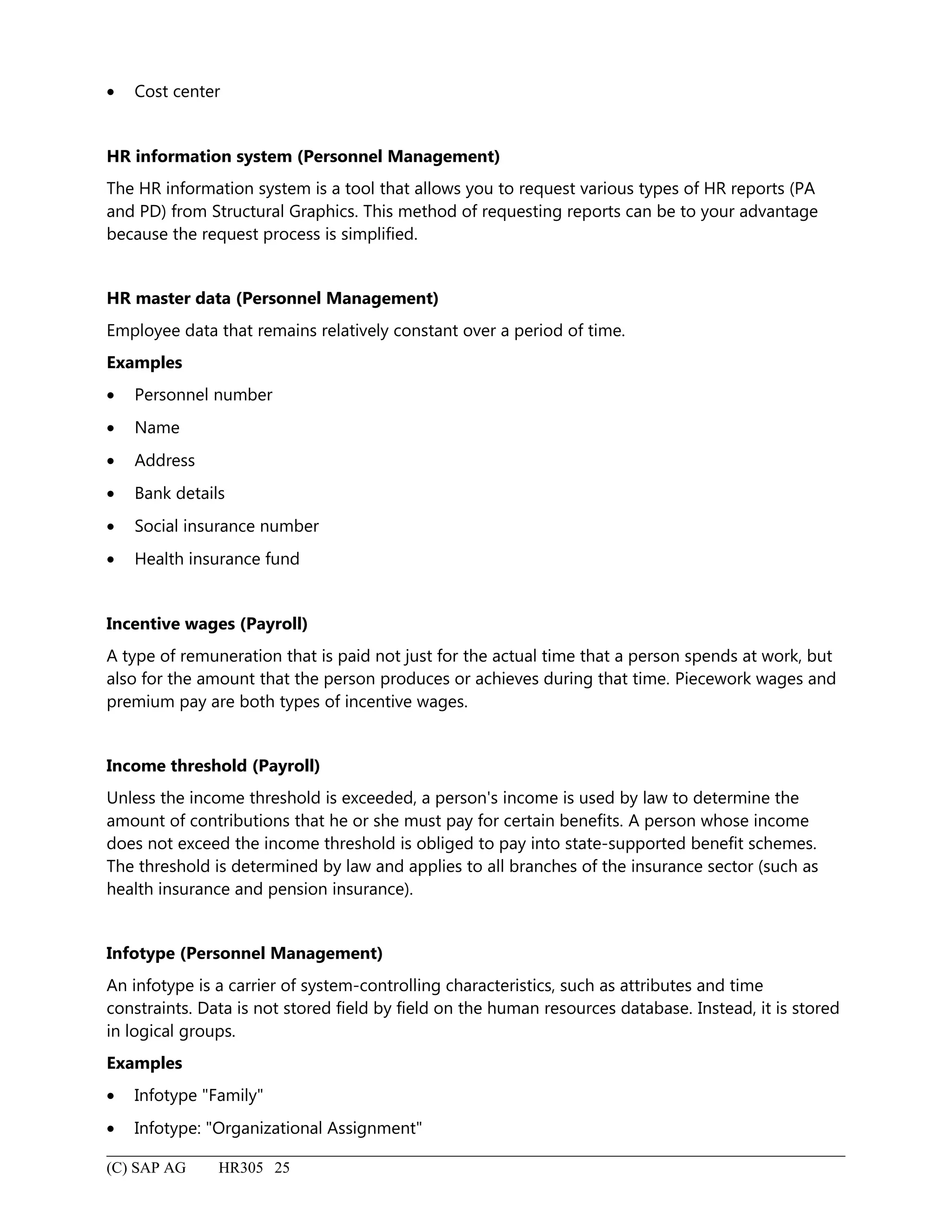 • Cost center
HR information system (Personnel Management)
The HR information system is a tool that allows you to request various types of HR reports (PA
and PD) from Structural Graphics. This method of requesting reports can be to your advantage
because the request process is simplified.
HR master data (Personnel Management)
Employee data that remains relatively constant over a period of time.
Examples
• Personnel number
• Name
• Address
• Bank details
• Social insurance number
• Health insurance fund
Incentive wages (Payroll)
A type of remuneration that is paid not just for the actual time that a person spends at work, but
also for the amount that the person produces or achieves during that time. Piecework wages and
premium pay are both types of incentive wages.
Income threshold (Payroll)
Unless the income threshold is exceeded, a person's income is used by law to determine the
amount of contributions that he or she must pay for certain benefits. A person whose income
does not exceed the income threshold is obliged to pay into state-supported benefit schemes.
The threshold is determined by law and applies to all branches of the insurance sector (such as
health insurance and pension insurance).
Infotype (Personnel Management)
An infotype is a carrier of system-controlling characteristics, such as attributes and time
constraints. Data is not stored field by field on the human resources database. Instead, it is stored
in logical groups.
Examples
• Infotype "Family"
• Infotype: "Organizational Assignment"
(C) SAP AG HR305 25
 