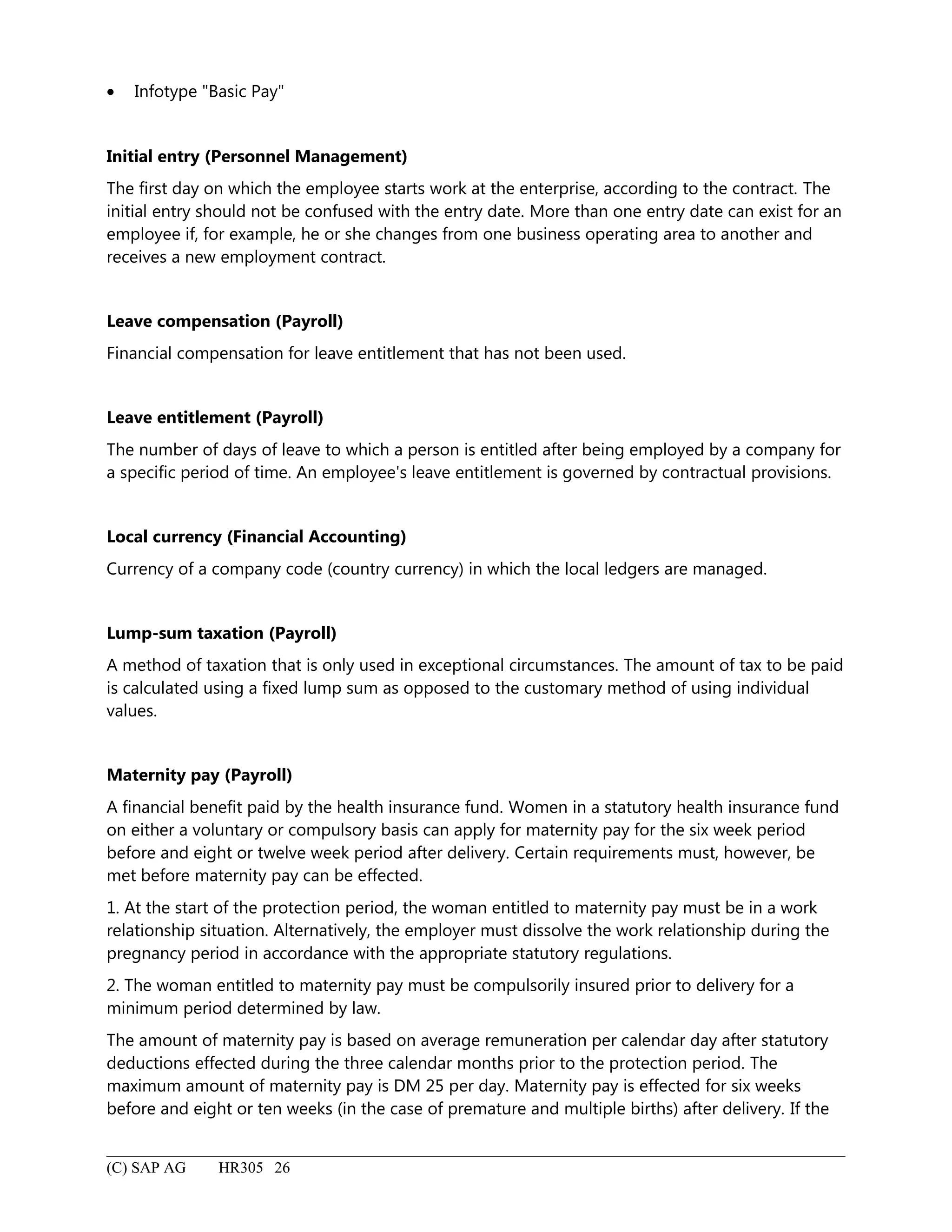 • Infotype "Basic Pay"
Initial entry (Personnel Management)
The first day on which the employee starts work at the enterprise, according to the contract. The
initial entry should not be confused with the entry date. More than one entry date can exist for an
employee if, for example, he or she changes from one business operating area to another and
receives a new employment contract.
Leave compensation (Payroll)
Financial compensation for leave entitlement that has not been used.
Leave entitlement (Payroll)
The number of days of leave to which a person is entitled after being employed by a company for
a specific period of time. An employee's leave entitlement is governed by contractual provisions.
Local currency (Financial Accounting)
Currency of a company code (country currency) in which the local ledgers are managed.
Lump-sum taxation (Payroll)
A method of taxation that is only used in exceptional circumstances. The amount of tax to be paid
is calculated using a fixed lump sum as opposed to the customary method of using individual
values.
Maternity pay (Payroll)
A financial benefit paid by the health insurance fund. Women in a statutory health insurance fund
on either a voluntary or compulsory basis can apply for maternity pay for the six week period
before and eight or twelve week period after delivery. Certain requirements must, however, be
met before maternity pay can be effected.
1. At the start of the protection period, the woman entitled to maternity pay must be in a work
relationship situation. Alternatively, the employer must dissolve the work relationship during the
pregnancy period in accordance with the appropriate statutory regulations.
2. The woman entitled to maternity pay must be compulsorily insured prior to delivery for a
minimum period determined by law.
The amount of maternity pay is based on average remuneration per calendar day after statutory
deductions effected during the three calendar months prior to the protection period. The
maximum amount of maternity pay is DM 25 per day. Maternity pay is effected for six weeks
before and eight or ten weeks (in the case of premature and multiple births) after delivery. If the
(C) SAP AG HR305 26
 