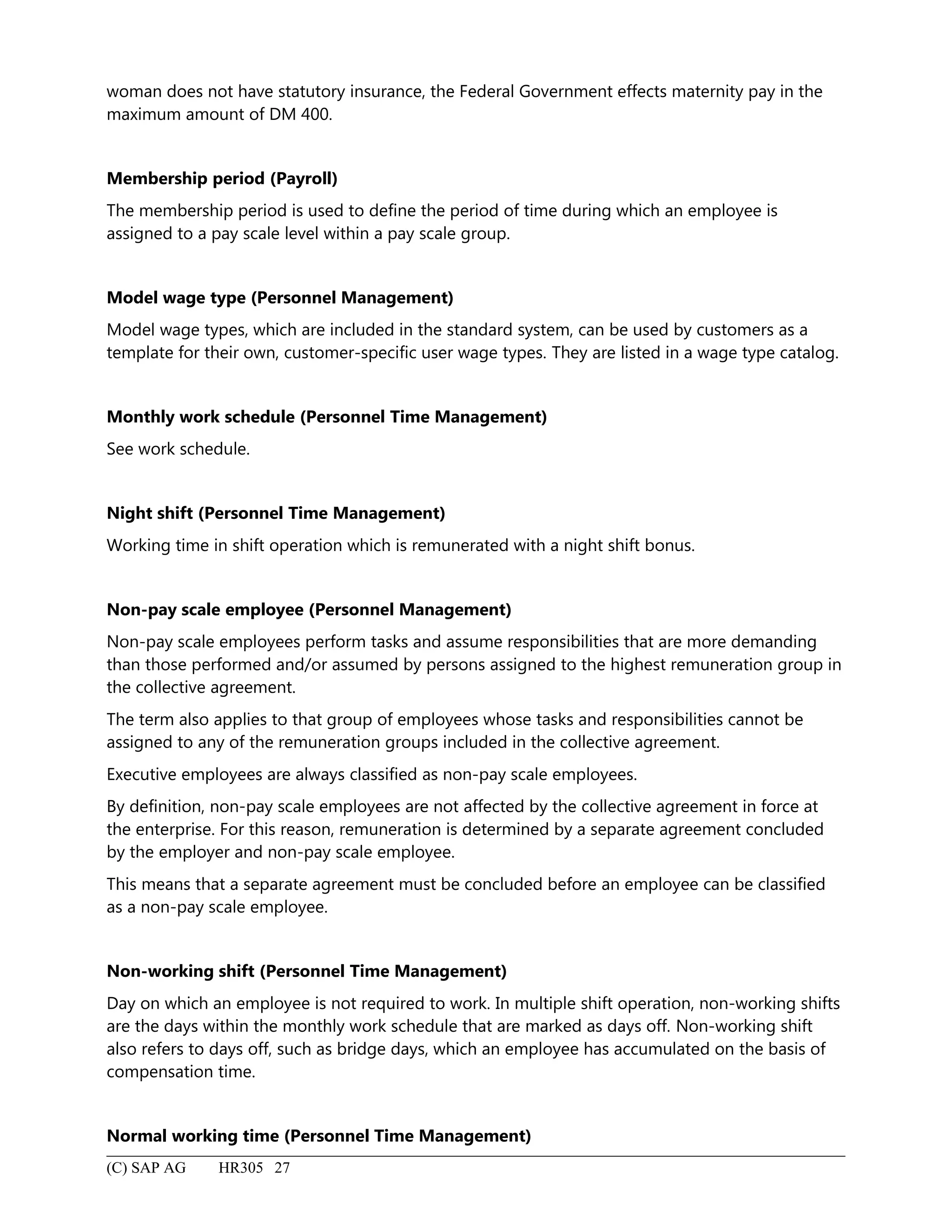 woman does not have statutory insurance, the Federal Government effects maternity pay in the
maximum amount of DM 400.
Membership period (Payroll)
The membership period is used to define the period of time during which an employee is
assigned to a pay scale level within a pay scale group.
Model wage type (Personnel Management)
Model wage types, which are included in the standard system, can be used by customers as a
template for their own, customer-specific user wage types. They are listed in a wage type catalog.
Monthly work schedule (Personnel Time Management)
See work schedule.
Night shift (Personnel Time Management)
Working time in shift operation which is remunerated with a night shift bonus.
Non-pay scale employee (Personnel Management)
Non-pay scale employees perform tasks and assume responsibilities that are more demanding
than those performed and/or assumed by persons assigned to the highest remuneration group in
the collective agreement.
The term also applies to that group of employees whose tasks and responsibilities cannot be
assigned to any of the remuneration groups included in the collective agreement.
Executive employees are always classified as non-pay scale employees.
By definition, non-pay scale employees are not affected by the collective agreement in force at
the enterprise. For this reason, remuneration is determined by a separate agreement concluded
by the employer and non-pay scale employee.
This means that a separate agreement must be concluded before an employee can be classified
as a non-pay scale employee.
Non-working shift (Personnel Time Management)
Day on which an employee is not required to work. In multiple shift operation, non-working shifts
are the days within the monthly work schedule that are marked as days off. Non-working shift
also refers to days off, such as bridge days, which an employee has accumulated on the basis of
compensation time.
Normal working time (Personnel Time Management)
(C) SAP AG HR305 27
 