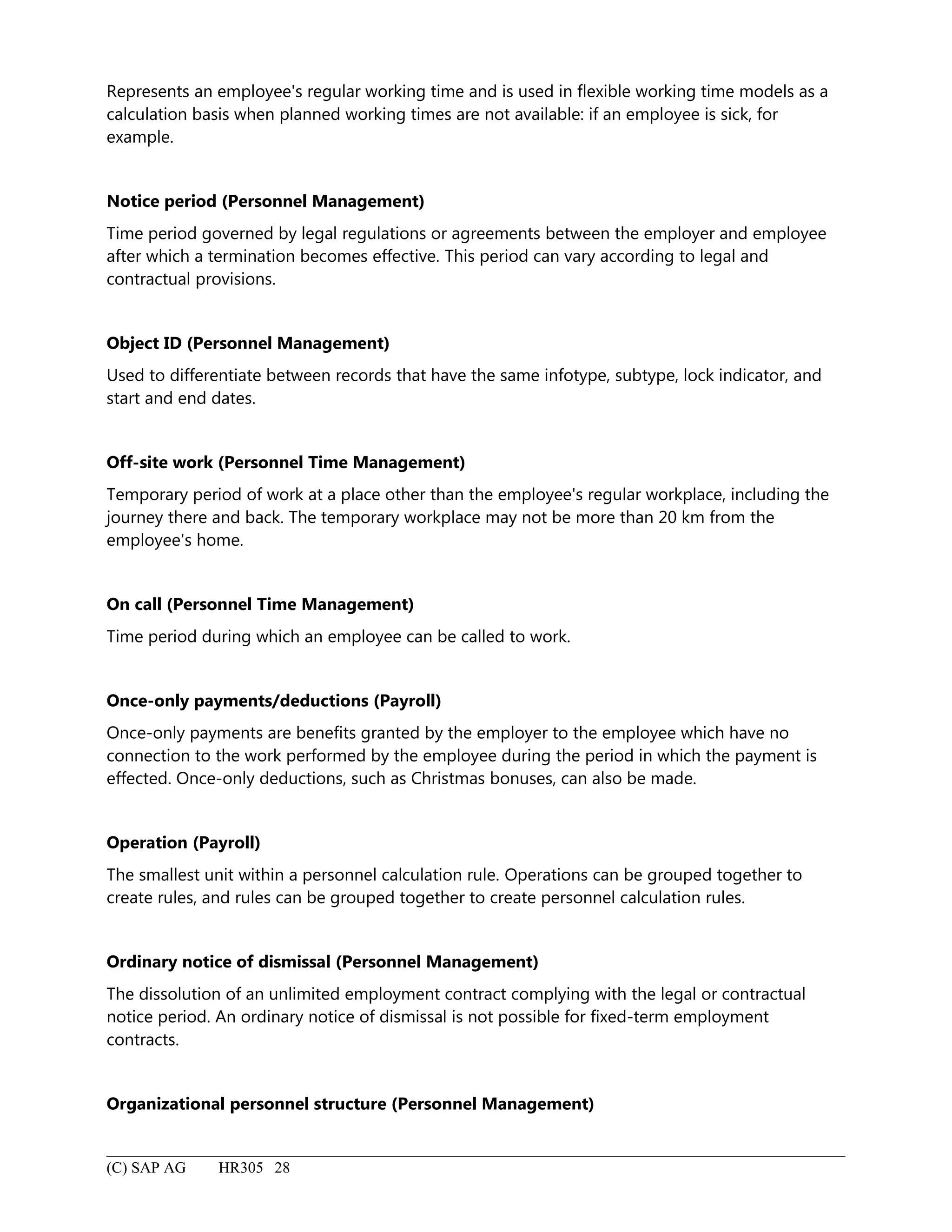 Represents an employee's regular working time and is used in flexible working time models as a
calculation basis when planned working times are not available: if an employee is sick, for
example.
Notice period (Personnel Management)
Time period governed by legal regulations or agreements between the employer and employee
after which a termination becomes effective. This period can vary according to legal and
contractual provisions.
Object ID (Personnel Management)
Used to differentiate between records that have the same infotype, subtype, lock indicator, and
start and end dates.
Off-site work (Personnel Time Management)
Temporary period of work at a place other than the employee's regular workplace, including the
journey there and back. The temporary workplace may not be more than 20 km from the
employee's home.
On call (Personnel Time Management)
Time period during which an employee can be called to work.
Once-only payments/deductions (Payroll)
Once-only payments are benefits granted by the employer to the employee which have no
connection to the work performed by the employee during the period in which the payment is
effected. Once-only deductions, such as Christmas bonuses, can also be made.
Operation (Payroll)
The smallest unit within a personnel calculation rule. Operations can be grouped together to
create rules, and rules can be grouped together to create personnel calculation rules.
Ordinary notice of dismissal (Personnel Management)
The dissolution of an unlimited employment contract complying with the legal or contractual
notice period. An ordinary notice of dismissal is not possible for fixed-term employment
contracts.
Organizational personnel structure (Personnel Management)
(C) SAP AG HR305 28
 