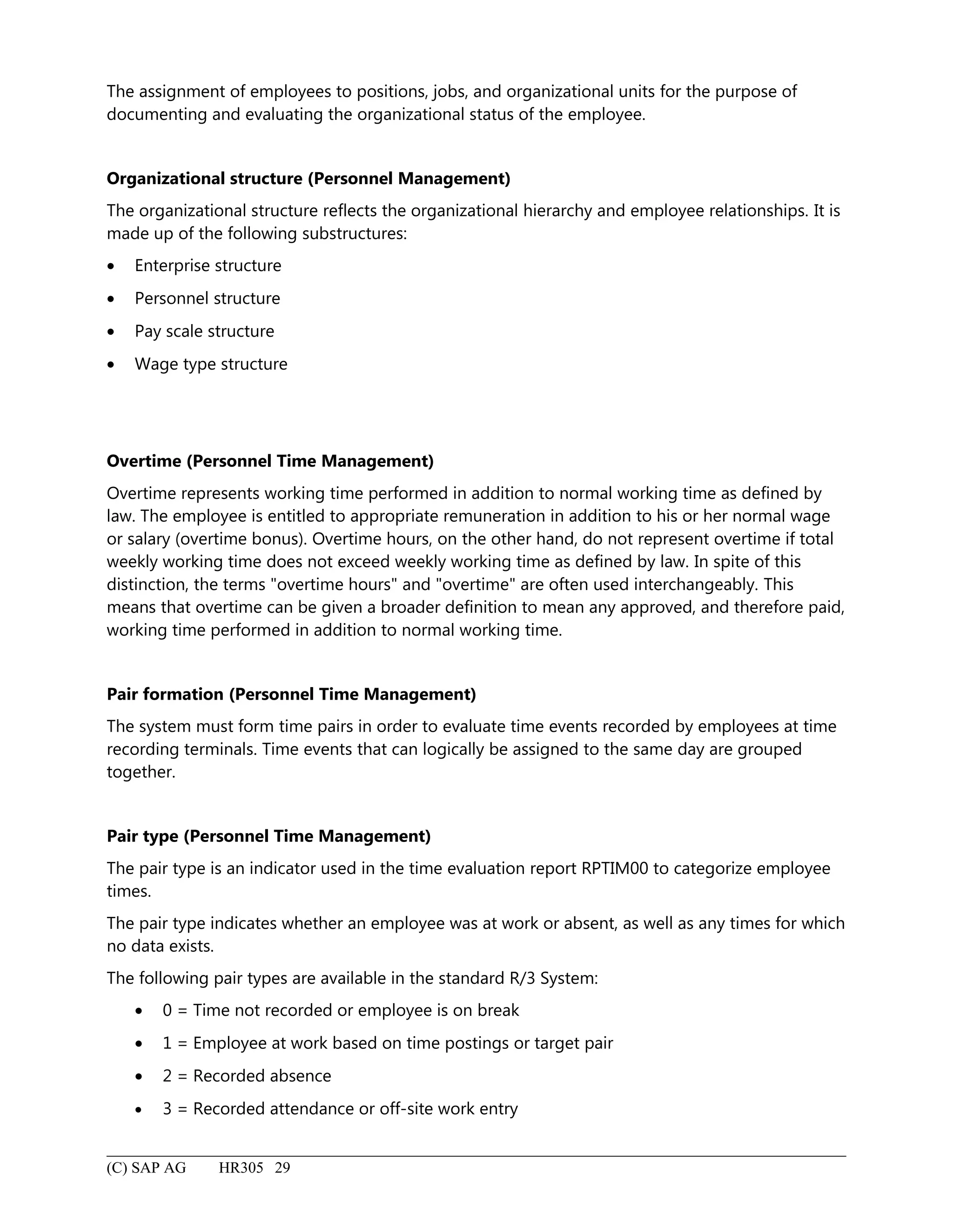 The assignment of employees to positions, jobs, and organizational units for the purpose of
documenting and evaluating the organizational status of the employee.
Organizational structure (Personnel Management)
The organizational structure reflects the organizational hierarchy and employee relationships. It is
made up of the following substructures:
• Enterprise structure
• Personnel structure
• Pay scale structure
• Wage type structure
Overtime (Personnel Time Management)
Overtime represents working time performed in addition to normal working time as defined by
law. The employee is entitled to appropriate remuneration in addition to his or her normal wage
or salary (overtime bonus). Overtime hours, on the other hand, do not represent overtime if total
weekly working time does not exceed weekly working time as defined by law. In spite of this
distinction, the terms "overtime hours" and "overtime" are often used interchangeably. This
means that overtime can be given a broader definition to mean any approved, and therefore paid,
working time performed in addition to normal working time.
Pair formation (Personnel Time Management)
The system must form time pairs in order to evaluate time events recorded by employees at time
recording terminals. Time events that can logically be assigned to the same day are grouped
together.
Pair type (Personnel Time Management)
The pair type is an indicator used in the time evaluation report RPTIM00 to categorize employee
times.
The pair type indicates whether an employee was at work or absent, as well as any times for which
no data exists.
The following pair types are available in the standard R/3 System:
• 0 = Time not recorded or employee is on break
• 1 = Employee at work based on time postings or target pair
• 2 = Recorded absence
• 3 = Recorded attendance or off-site work entry
(C) SAP AG HR305 29
 