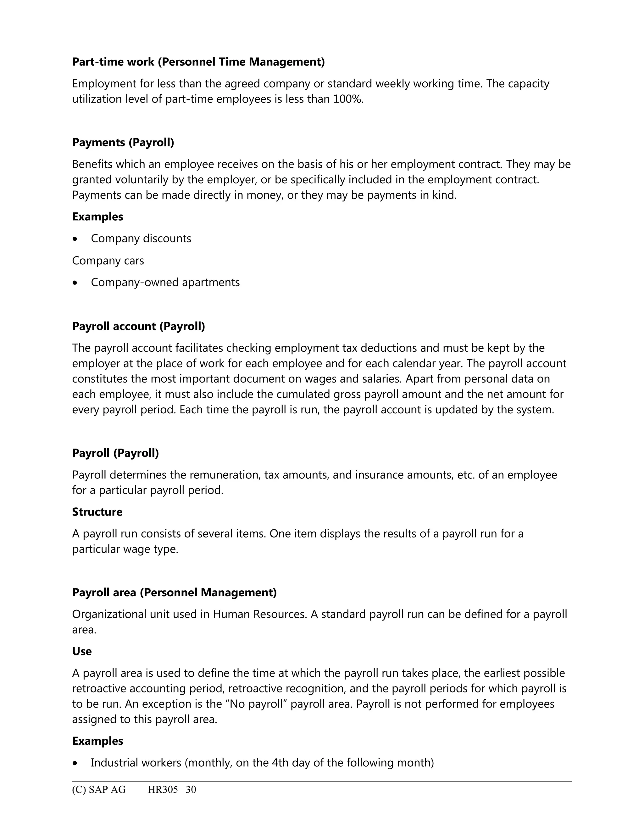 Part-time work (Personnel Time Management)
Employment for less than the agreed company or standard weekly working time. The capacity
utilization level of part-time employees is less than 100%.
Payments (Payroll)
Benefits which an employee receives on the basis of his or her employment contract. They may be
granted voluntarily by the employer, or be specifically included in the employment contract.
Payments can be made directly in money, or they may be payments in kind.
Examples
• Company discounts
Company cars
• Company-owned apartments
Payroll account (Payroll)
The payroll account facilitates checking employment tax deductions and must be kept by the
employer at the place of work for each employee and for each calendar year. The payroll account
constitutes the most important document on wages and salaries. Apart from personal data on
each employee, it must also include the cumulated gross payroll amount and the net amount for
every payroll period. Each time the payroll is run, the payroll account is updated by the system.
Payroll (Payroll)
Payroll determines the remuneration, tax amounts, and insurance amounts, etc. of an employee
for a particular payroll period.
Structure
A payroll run consists of several items. One item displays the results of a payroll run for a
particular wage type.
Payroll area (Personnel Management)
Organizational unit used in Human Resources. A standard payroll run can be defined for a payroll
area.
Use
A payroll area is used to define the time at which the payroll run takes place, the earliest possible
retroactive accounting period, retroactive recognition, and the payroll periods for which payroll is
to be run. An exception is the “No payroll” payroll area. Payroll is not performed for employees
assigned to this payroll area.
Examples
• Industrial workers (monthly, on the 4th day of the following month)
(C) SAP AG HR305 30
 