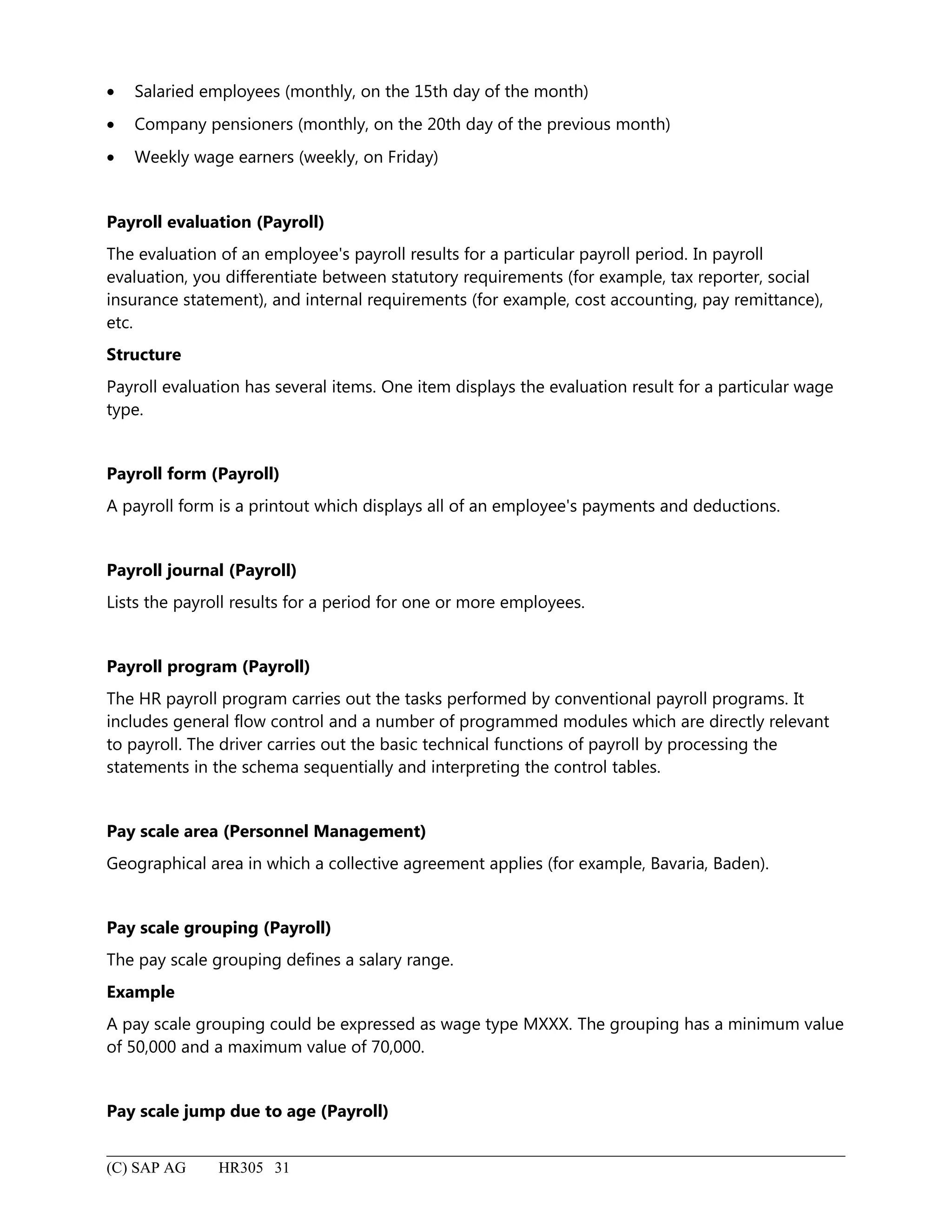 • Salaried employees (monthly, on the 15th day of the month)
• Company pensioners (monthly, on the 20th day of the previous month)
• Weekly wage earners (weekly, on Friday)
Payroll evaluation (Payroll)
The evaluation of an employee's payroll results for a particular payroll period. In payroll
evaluation, you differentiate between statutory requirements (for example, tax reporter, social
insurance statement), and internal requirements (for example, cost accounting, pay remittance),
etc.
Structure
Payroll evaluation has several items. One item displays the evaluation result for a particular wage
type.
Payroll form (Payroll)
A payroll form is a printout which displays all of an employee's payments and deductions.
Payroll journal (Payroll)
Lists the payroll results for a period for one or more employees.
Payroll program (Payroll)
The HR payroll program carries out the tasks performed by conventional payroll programs. It
includes general flow control and a number of programmed modules which are directly relevant
to payroll. The driver carries out the basic technical functions of payroll by processing the
statements in the schema sequentially and interpreting the control tables.
Pay scale area (Personnel Management)
Geographical area in which a collective agreement applies (for example, Bavaria, Baden).
Pay scale grouping (Payroll)
The pay scale grouping defines a salary range.
Example
A pay scale grouping could be expressed as wage type MXXX. The grouping has a minimum value
of 50,000 and a maximum value of 70,000.
Pay scale jump due to age (Payroll)
(C) SAP AG HR305 31
 
