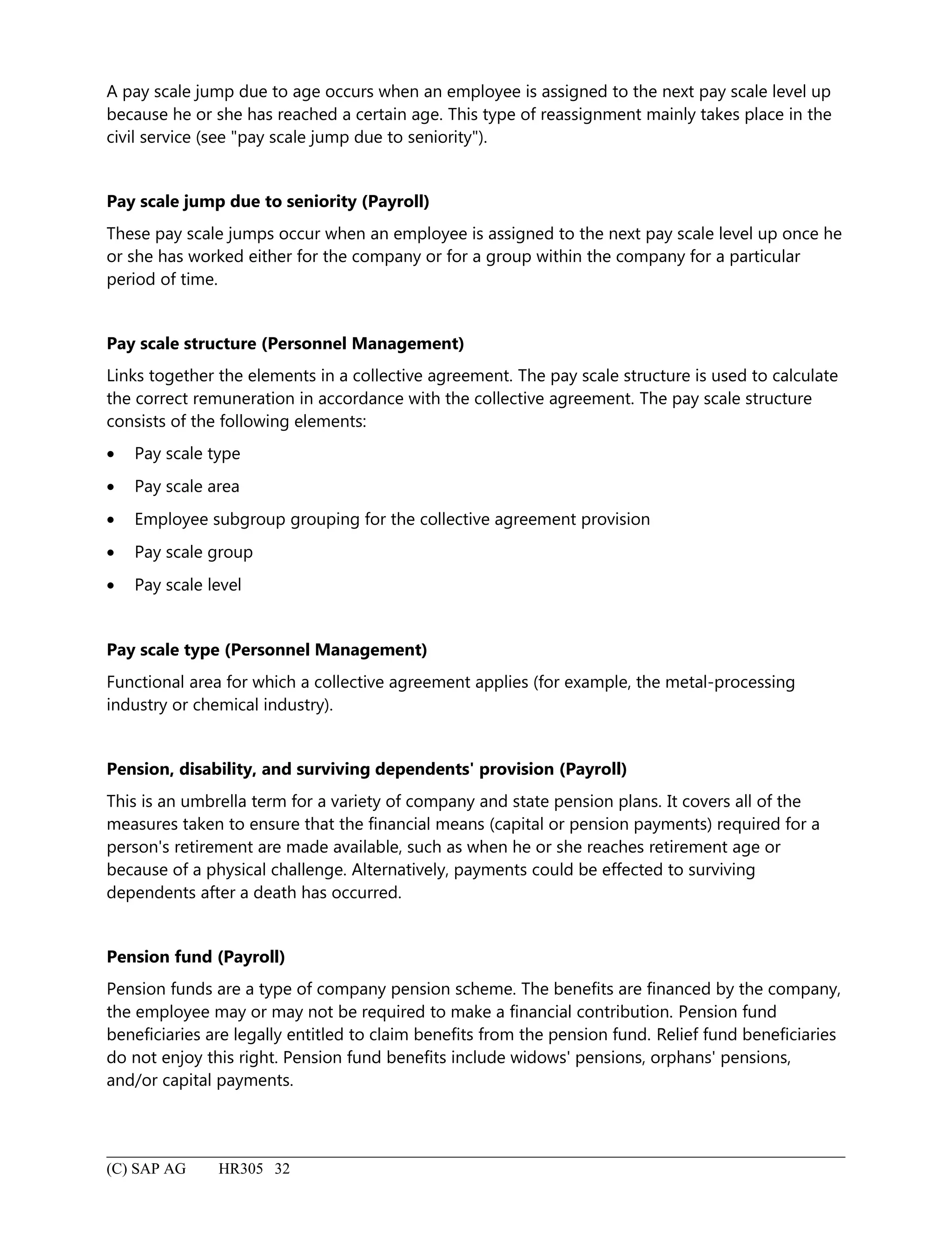 A pay scale jump due to age occurs when an employee is assigned to the next pay scale level up
because he or she has reached a certain age. This type of reassignment mainly takes place in the
civil service (see "pay scale jump due to seniority").
Pay scale jump due to seniority (Payroll)
These pay scale jumps occur when an employee is assigned to the next pay scale level up once he
or she has worked either for the company or for a group within the company for a particular
period of time.
Pay scale structure (Personnel Management)
Links together the elements in a collective agreement. The pay scale structure is used to calculate
the correct remuneration in accordance with the collective agreement. The pay scale structure
consists of the following elements:
• Pay scale type
• Pay scale area
• Employee subgroup grouping for the collective agreement provision
• Pay scale group
• Pay scale level
Pay scale type (Personnel Management)
Functional area for which a collective agreement applies (for example, the metal-processing
industry or chemical industry).
Pension, disability, and surviving dependents' provision (Payroll)
This is an umbrella term for a variety of company and state pension plans. It covers all of the
measures taken to ensure that the financial means (capital or pension payments) required for a
person's retirement are made available, such as when he or she reaches retirement age or
because of a physical challenge. Alternatively, payments could be effected to surviving
dependents after a death has occurred.
Pension fund (Payroll)
Pension funds are a type of company pension scheme. The benefits are financed by the company,
the employee may or may not be required to make a financial contribution. Pension fund
beneficiaries are legally entitled to claim benefits from the pension fund. Relief fund beneficiaries
do not enjoy this right. Pension fund benefits include widows' pensions, orphans' pensions,
and/or capital payments.
(C) SAP AG HR305 32
 