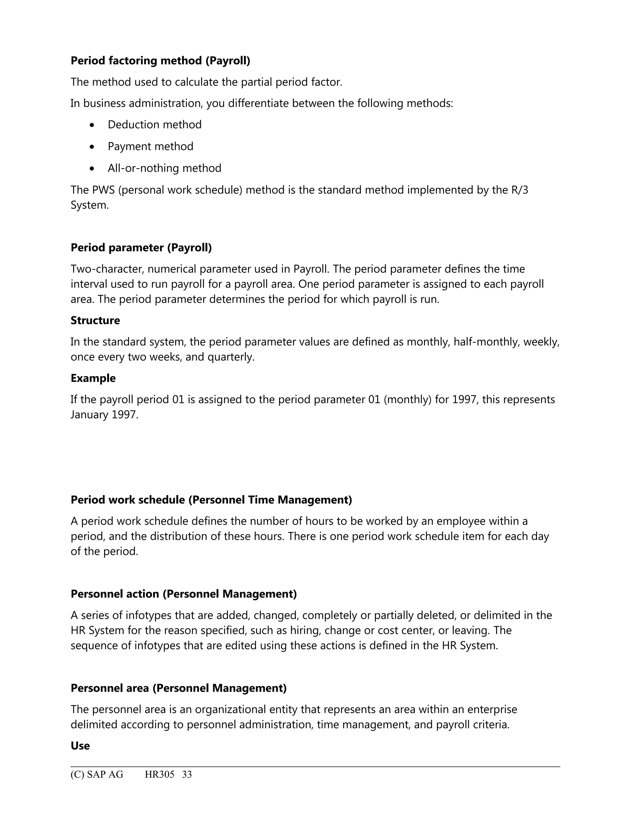 Period factoring method (Payroll)
The method used to calculate the partial period factor.
In business administration, you differentiate between the following methods:
• Deduction method
• Payment method
• All-or-nothing method
The PWS (personal work schedule) method is the standard method implemented by the R/3
System.
Period parameter (Payroll)
Two-character, numerical parameter used in Payroll. The period parameter defines the time
interval used to run payroll for a payroll area. One period parameter is assigned to each payroll
area. The period parameter determines the period for which payroll is run.
Structure
In the standard system, the period parameter values are defined as monthly, half-monthly, weekly,
once every two weeks, and quarterly.
Example
If the payroll period 01 is assigned to the period parameter 01 (monthly) for 1997, this represents
January 1997.
Period work schedule (Personnel Time Management)
A period work schedule defines the number of hours to be worked by an employee within a
period, and the distribution of these hours. There is one period work schedule item for each day
of the period.
Personnel action (Personnel Management)
A series of infotypes that are added, changed, completely or partially deleted, or delimited in the
HR System for the reason specified, such as hiring, change or cost center, or leaving. The
sequence of infotypes that are edited using these actions is defined in the HR System.
Personnel area (Personnel Management)
The personnel area is an organizational entity that represents an area within an enterprise
delimited according to personnel administration, time management, and payroll criteria.
Use
(C) SAP AG HR305 33
 