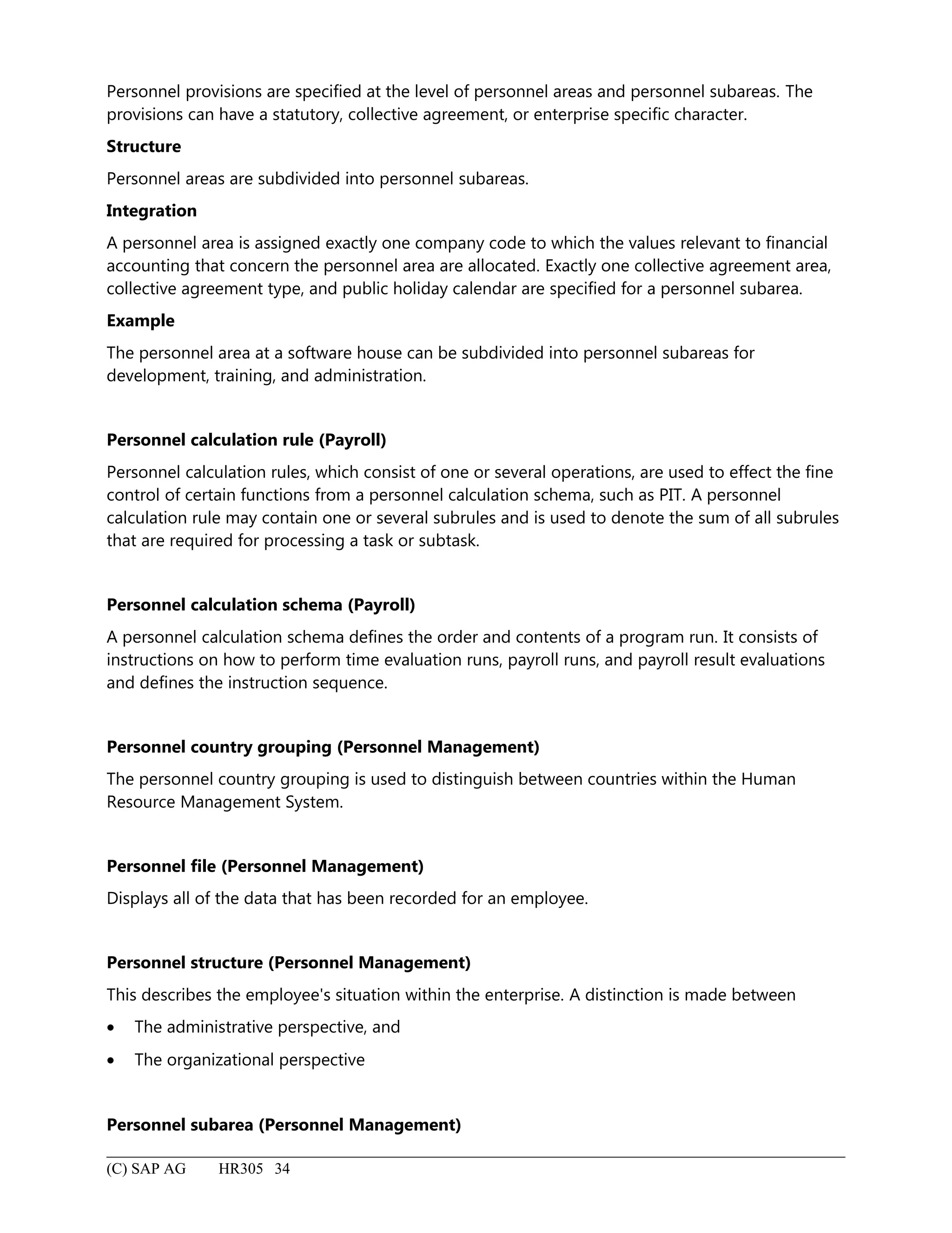 Personnel provisions are specified at the level of personnel areas and personnel subareas. The
provisions can have a statutory, collective agreement, or enterprise specific character.
Structure
Personnel areas are subdivided into personnel subareas.
Integration
A personnel area is assigned exactly one company code to which the values relevant to financial
accounting that concern the personnel area are allocated. Exactly one collective agreement area,
collective agreement type, and public holiday calendar are specified for a personnel subarea.
Example
The personnel area at a software house can be subdivided into personnel subareas for
development, training, and administration.
Personnel calculation rule (Payroll)
Personnel calculation rules, which consist of one or several operations, are used to effect the fine
control of certain functions from a personnel calculation schema, such as PIT. A personnel
calculation rule may contain one or several subrules and is used to denote the sum of all subrules
that are required for processing a task or subtask.
Personnel calculation schema (Payroll)
A personnel calculation schema defines the order and contents of a program run. It consists of
instructions on how to perform time evaluation runs, payroll runs, and payroll result evaluations
and defines the instruction sequence.
Personnel country grouping (Personnel Management)
The personnel country grouping is used to distinguish between countries within the Human
Resource Management System.
Personnel file (Personnel Management)
Displays all of the data that has been recorded for an employee.
Personnel structure (Personnel Management)
This describes the employee's situation within the enterprise. A distinction is made between
• The administrative perspective, and
• The organizational perspective
Personnel subarea (Personnel Management)
(C) SAP AG HR305 34
 