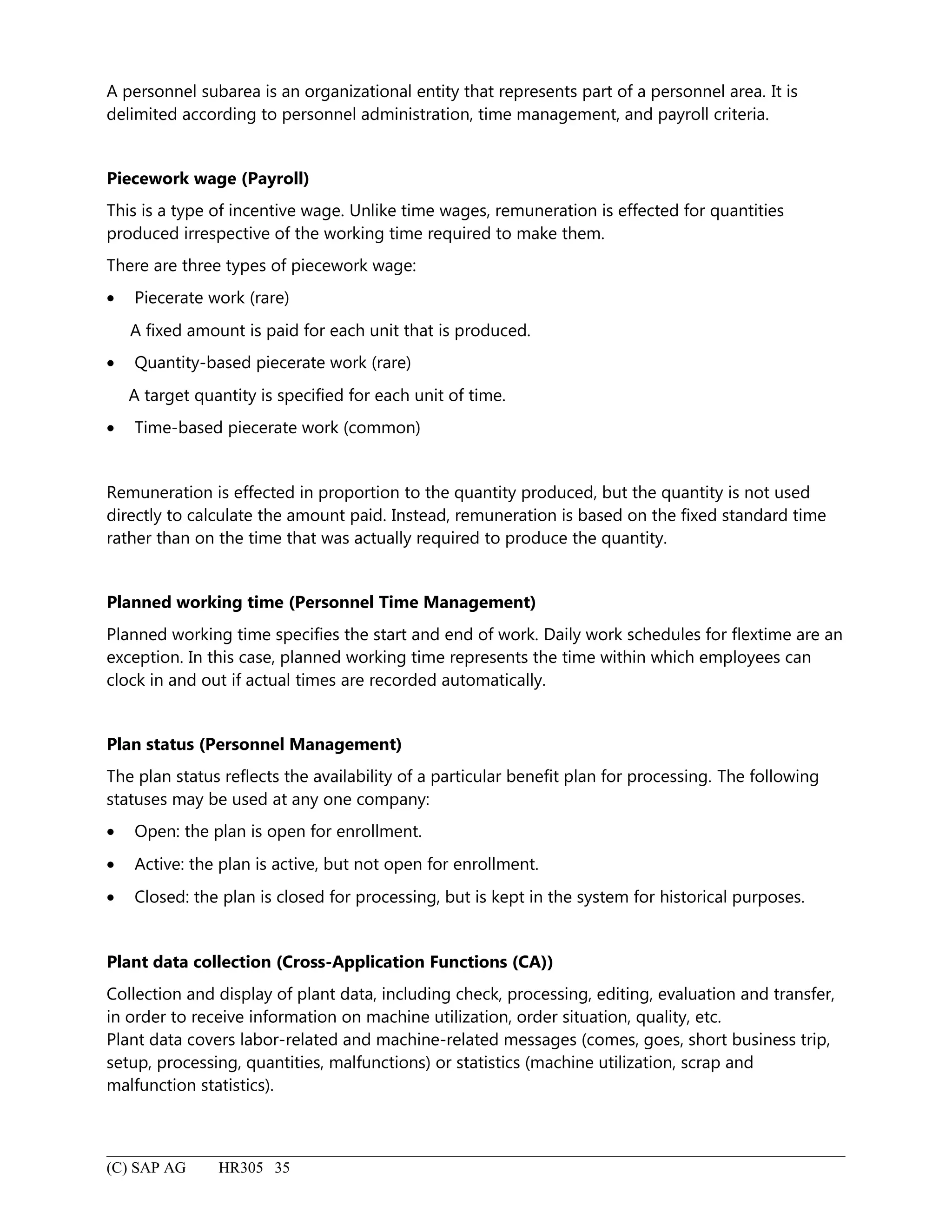 A personnel subarea is an organizational entity that represents part of a personnel area. It is
delimited according to personnel administration, time management, and payroll criteria.
Piecework wage (Payroll)
This is a type of incentive wage. Unlike time wages, remuneration is effected for quantities
produced irrespective of the working time required to make them.
There are three types of piecework wage:
• Piecerate work (rare)
A fixed amount is paid for each unit that is produced.
• Quantity-based piecerate work (rare)
A target quantity is specified for each unit of time.
• Time-based piecerate work (common)
Remuneration is effected in proportion to the quantity produced, but the quantity is not used
directly to calculate the amount paid. Instead, remuneration is based on the fixed standard time
rather than on the time that was actually required to produce the quantity.
Planned working time (Personnel Time Management)
Planned working time specifies the start and end of work. Daily work schedules for flextime are an
exception. In this case, planned working time represents the time within which employees can
clock in and out if actual times are recorded automatically.
Plan status (Personnel Management)
The plan status reflects the availability of a particular benefit plan for processing. The following
statuses may be used at any one company:
• Open: the plan is open for enrollment.
• Active: the plan is active, but not open for enrollment.
• Closed: the plan is closed for processing, but is kept in the system for historical purposes.
Plant data collection (Cross-Application Functions (CA))
Collection and display of plant data, including check, processing, editing, evaluation and transfer,
in order to receive information on machine utilization, order situation, quality, etc.
Plant data covers labor-related and machine-related messages (comes, goes, short business trip,
setup, processing, quantities, malfunctions) or statistics (machine utilization, scrap and
malfunction statistics).
(C) SAP AG HR305 35
 