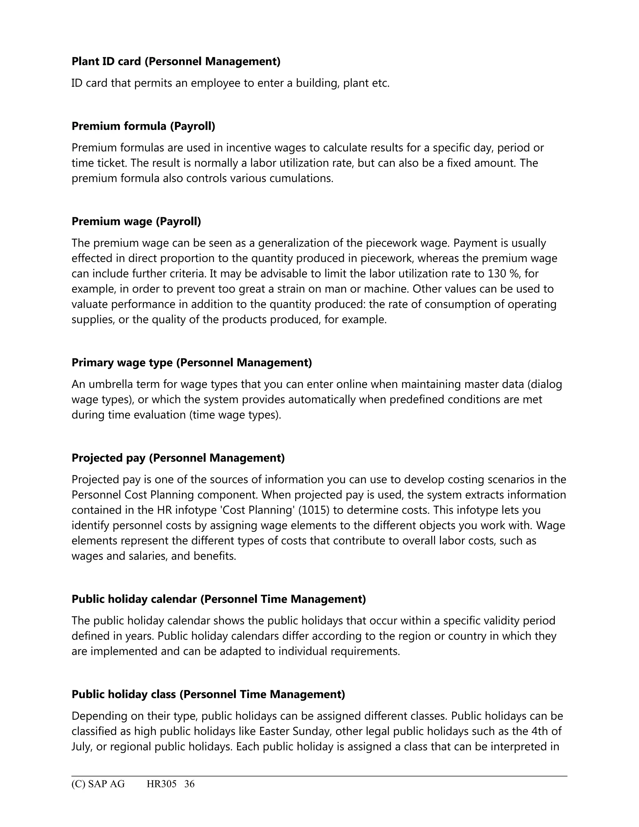 Plant ID card (Personnel Management)
ID card that permits an employee to enter a building, plant etc.
Premium formula (Payroll)
Premium formulas are used in incentive wages to calculate results for a specific day, period or
time ticket. The result is normally a labor utilization rate, but can also be a fixed amount. The
premium formula also controls various cumulations.
Premium wage (Payroll)
The premium wage can be seen as a generalization of the piecework wage. Payment is usually
effected in direct proportion to the quantity produced in piecework, whereas the premium wage
can include further criteria. It may be advisable to limit the labor utilization rate to 130 %, for
example, in order to prevent too great a strain on man or machine. Other values can be used to
valuate performance in addition to the quantity produced: the rate of consumption of operating
supplies, or the quality of the products produced, for example.
Primary wage type (Personnel Management)
An umbrella term for wage types that you can enter online when maintaining master data (dialog
wage types), or which the system provides automatically when predefined conditions are met
during time evaluation (time wage types).
Projected pay (Personnel Management)
Projected pay is one of the sources of information you can use to develop costing scenarios in the
Personnel Cost Planning component. When projected pay is used, the system extracts information
contained in the HR infotype 'Cost Planning' (1015) to determine costs. This infotype lets you
identify personnel costs by assigning wage elements to the different objects you work with. Wage
elements represent the different types of costs that contribute to overall labor costs, such as
wages and salaries, and benefits.
Public holiday calendar (Personnel Time Management)
The public holiday calendar shows the public holidays that occur within a specific validity period
defined in years. Public holiday calendars differ according to the region or country in which they
are implemented and can be adapted to individual requirements.
Public holiday class (Personnel Time Management)
Depending on their type, public holidays can be assigned different classes. Public holidays can be
classified as high public holidays like Easter Sunday, other legal public holidays such as the 4th of
July, or regional public holidays. Each public holiday is assigned a class that can be interpreted in
(C) SAP AG HR305 36
 