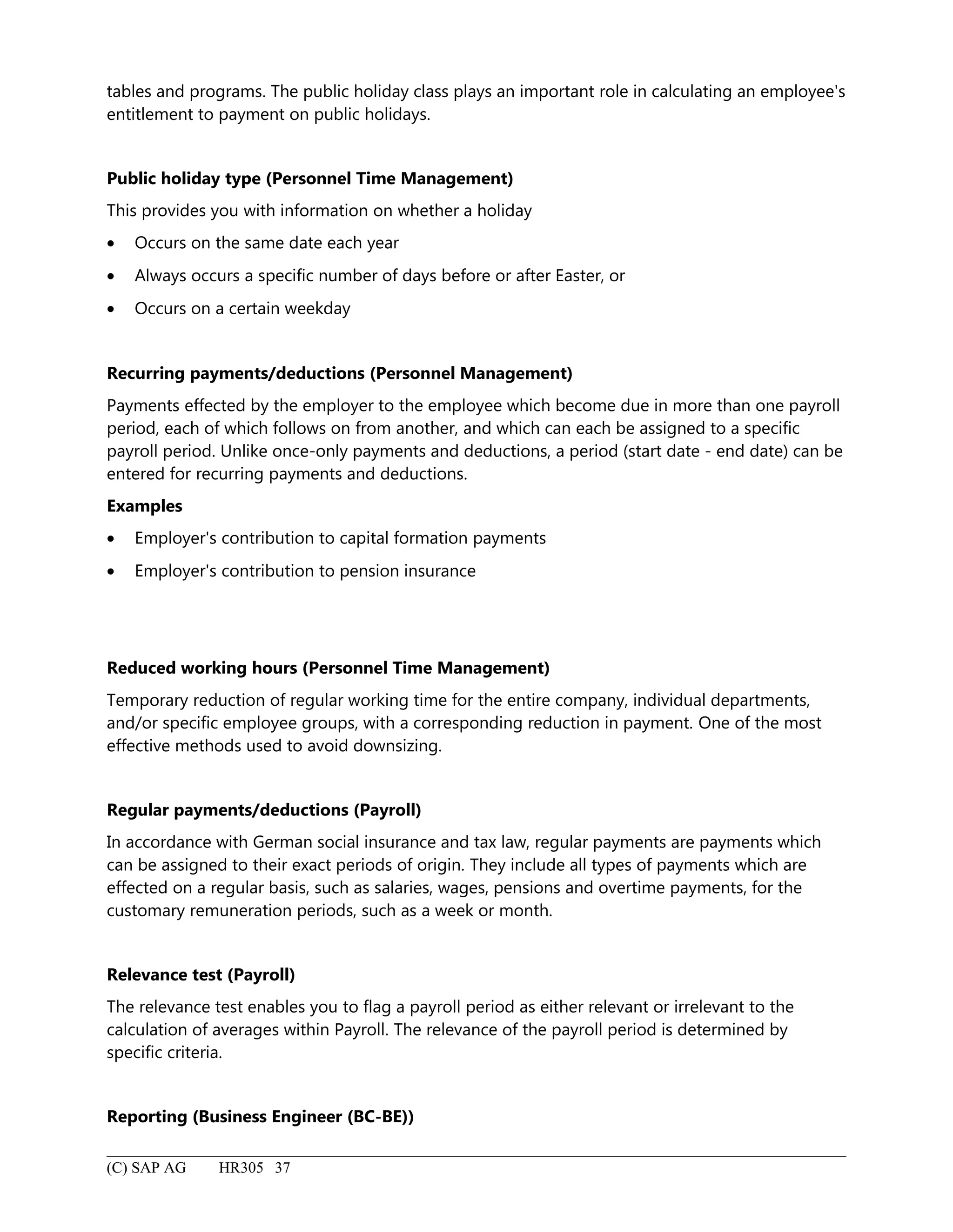 tables and programs. The public holiday class plays an important role in calculating an employee's
entitlement to payment on public holidays.
Public holiday type (Personnel Time Management)
This provides you with information on whether a holiday
• Occurs on the same date each year
• Always occurs a specific number of days before or after Easter, or
• Occurs on a certain weekday
Recurring payments/deductions (Personnel Management)
Payments effected by the employer to the employee which become due in more than one payroll
period, each of which follows on from another, and which can each be assigned to a specific
payroll period. Unlike once-only payments and deductions, a period (start date - end date) can be
entered for recurring payments and deductions.
Examples
• Employer's contribution to capital formation payments
• Employer's contribution to pension insurance
Reduced working hours (Personnel Time Management)
Temporary reduction of regular working time for the entire company, individual departments,
and/or specific employee groups, with a corresponding reduction in payment. One of the most
effective methods used to avoid downsizing.
Regular payments/deductions (Payroll)
In accordance with German social insurance and tax law, regular payments are payments which
can be assigned to their exact periods of origin. They include all types of payments which are
effected on a regular basis, such as salaries, wages, pensions and overtime payments, for the
customary remuneration periods, such as a week or month.
Relevance test (Payroll)
The relevance test enables you to flag a payroll period as either relevant or irrelevant to the
calculation of averages within Payroll. The relevance of the payroll period is determined by
specific criteria.
Reporting (Business Engineer (BC-BE))
(C) SAP AG HR305 37
 