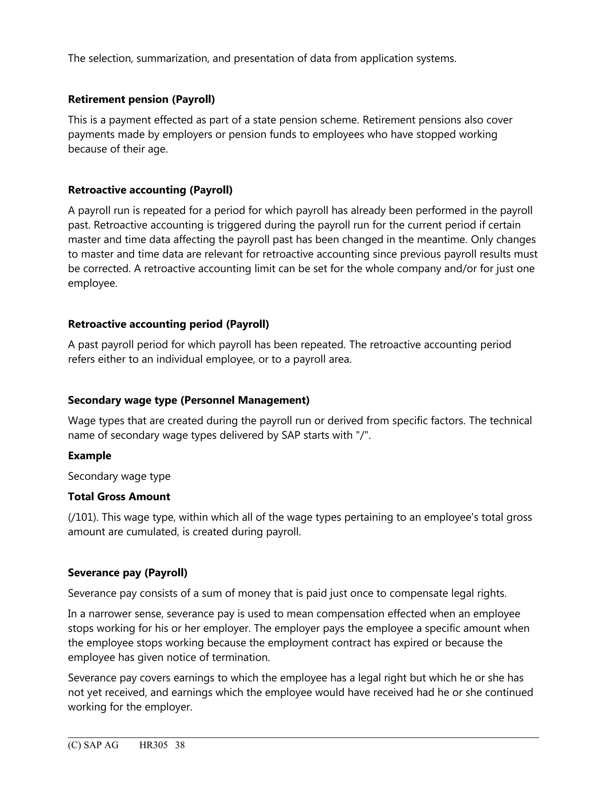 The selection, summarization, and presentation of data from application systems.
Retirement pension (Payroll)
This is a payment effected as part of a state pension scheme. Retirement pensions also cover
payments made by employers or pension funds to employees who have stopped working
because of their age.
Retroactive accounting (Payroll)
A payroll run is repeated for a period for which payroll has already been performed in the payroll
past. Retroactive accounting is triggered during the payroll run for the current period if certain
master and time data affecting the payroll past has been changed in the meantime. Only changes
to master and time data are relevant for retroactive accounting since previous payroll results must
be corrected. A retroactive accounting limit can be set for the whole company and/or for just one
employee.
Retroactive accounting period (Payroll)
A past payroll period for which payroll has been repeated. The retroactive accounting period
refers either to an individual employee, or to a payroll area.
Secondary wage type (Personnel Management)
Wage types that are created during the payroll run or derived from specific factors. The technical
name of secondary wage types delivered by SAP starts with "/".
Example
Secondary wage type
Total Gross Amount
(/101). This wage type, within which all of the wage types pertaining to an employee's total gross
amount are cumulated, is created during payroll.
Severance pay (Payroll)
Severance pay consists of a sum of money that is paid just once to compensate legal rights.
In a narrower sense, severance pay is used to mean compensation effected when an employee
stops working for his or her employer. The employer pays the employee a specific amount when
the employee stops working because the employment contract has expired or because the
employee has given notice of termination.
Severance pay covers earnings to which the employee has a legal right but which he or she has
not yet received, and earnings which the employee would have received had he or she continued
working for the employer.
(C) SAP AG HR305 38
 