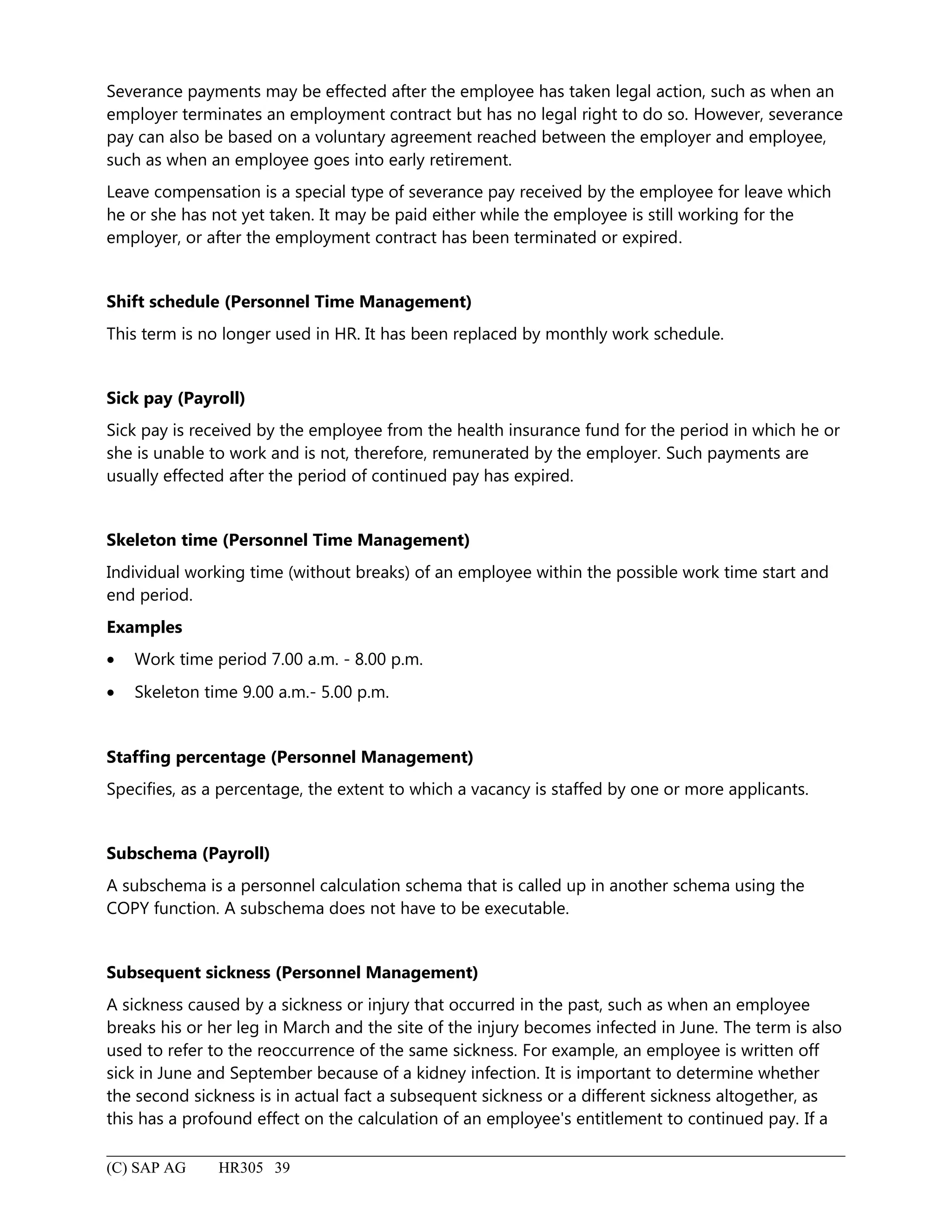 Severance payments may be effected after the employee has taken legal action, such as when an
employer terminates an employment contract but has no legal right to do so. However, severance
pay can also be based on a voluntary agreement reached between the employer and employee,
such as when an employee goes into early retirement.
Leave compensation is a special type of severance pay received by the employee for leave which
he or she has not yet taken. It may be paid either while the employee is still working for the
employer, or after the employment contract has been terminated or expired.
Shift schedule (Personnel Time Management)
This term is no longer used in HR. It has been replaced by monthly work schedule.
Sick pay (Payroll)
Sick pay is received by the employee from the health insurance fund for the period in which he or
she is unable to work and is not, therefore, remunerated by the employer. Such payments are
usually effected after the period of continued pay has expired.
Skeleton time (Personnel Time Management)
Individual working time (without breaks) of an employee within the possible work time start and
end period.
Examples
• Work time period 7.00 a.m. - 8.00 p.m.
• Skeleton time 9.00 a.m.- 5.00 p.m.
Staffing percentage (Personnel Management)
Specifies, as a percentage, the extent to which a vacancy is staffed by one or more applicants.
Subschema (Payroll)
A subschema is a personnel calculation schema that is called up in another schema using the
COPY function. A subschema does not have to be executable.
Subsequent sickness (Personnel Management)
A sickness caused by a sickness or injury that occurred in the past, such as when an employee
breaks his or her leg in March and the site of the injury becomes infected in June. The term is also
used to refer to the reoccurrence of the same sickness. For example, an employee is written off
sick in June and September because of a kidney infection. It is important to determine whether
the second sickness is in actual fact a subsequent sickness or a different sickness altogether, as
this has a profound effect on the calculation of an employee's entitlement to continued pay. If a
(C) SAP AG HR305 39
 