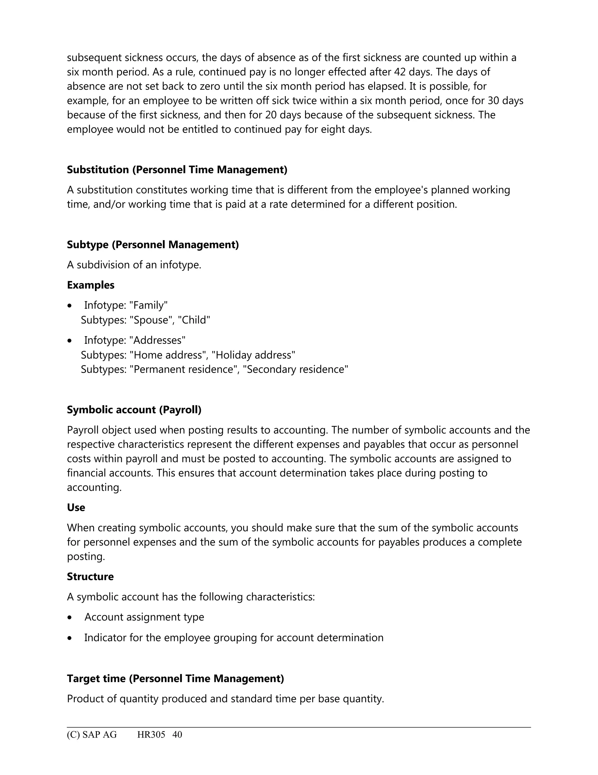 subsequent sickness occurs, the days of absence as of the first sickness are counted up within a
six month period. As a rule, continued pay is no longer effected after 42 days. The days of
absence are not set back to zero until the six month period has elapsed. It is possible, for
example, for an employee to be written off sick twice within a six month period, once for 30 days
because of the first sickness, and then for 20 days because of the subsequent sickness. The
employee would not be entitled to continued pay for eight days.
Substitution (Personnel Time Management)
A substitution constitutes working time that is different from the employee's planned working
time, and/or working time that is paid at a rate determined for a different position.
Subtype (Personnel Management)
A subdivision of an infotype.
Examples
• Infotype: "Family"
Subtypes: "Spouse", "Child"
• Infotype: "Addresses"
Subtypes: "Home address", "Holiday address"
Subtypes: "Permanent residence", "Secondary residence"
Symbolic account (Payroll)
Payroll object used when posting results to accounting. The number of symbolic accounts and the
respective characteristics represent the different expenses and payables that occur as personnel
costs within payroll and must be posted to accounting. The symbolic accounts are assigned to
financial accounts. This ensures that account determination takes place during posting to
accounting.
Use
When creating symbolic accounts, you should make sure that the sum of the symbolic accounts
for personnel expenses and the sum of the symbolic accounts for payables produces a complete
posting.
Structure
A symbolic account has the following characteristics:
• Account assignment type
• Indicator for the employee grouping for account determination
Target time (Personnel Time Management)
Product of quantity produced and standard time per base quantity.
(C) SAP AG HR305 40
 