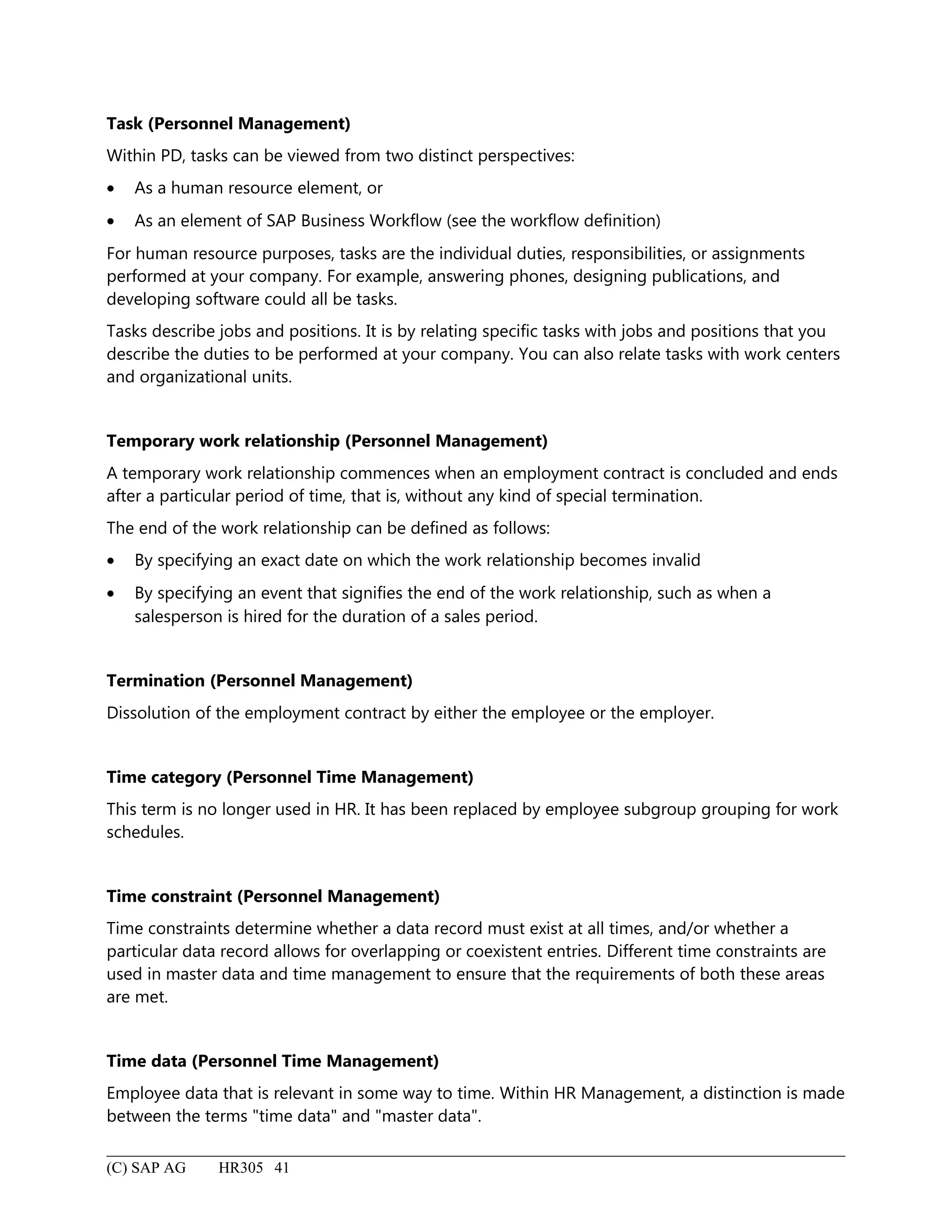 Task (Personnel Management)
Within PD, tasks can be viewed from two distinct perspectives:
• As a human resource element, or
• As an element of SAP Business Workflow (see the workflow definition)
For human resource purposes, tasks are the individual duties, responsibilities, or assignments
performed at your company. For example, answering phones, designing publications, and
developing software could all be tasks.
Tasks describe jobs and positions. It is by relating specific tasks with jobs and positions that you
describe the duties to be performed at your company. You can also relate tasks with work centers
and organizational units.
Temporary work relationship (Personnel Management)
A temporary work relationship commences when an employment contract is concluded and ends
after a particular period of time, that is, without any kind of special termination.
The end of the work relationship can be defined as follows:
• By specifying an exact date on which the work relationship becomes invalid
• By specifying an event that signifies the end of the work relationship, such as when a
salesperson is hired for the duration of a sales period.
Termination (Personnel Management)
Dissolution of the employment contract by either the employee or the employer.
Time category (Personnel Time Management)
This term is no longer used in HR. It has been replaced by employee subgroup grouping for work
schedules.
Time constraint (Personnel Management)
Time constraints determine whether a data record must exist at all times, and/or whether a
particular data record allows for overlapping or coexistent entries. Different time constraints are
used in master data and time management to ensure that the requirements of both these areas
are met.
Time data (Personnel Time Management)
Employee data that is relevant in some way to time. Within HR Management, a distinction is made
between the terms "time data" and "master data".
(C) SAP AG HR305 41
 