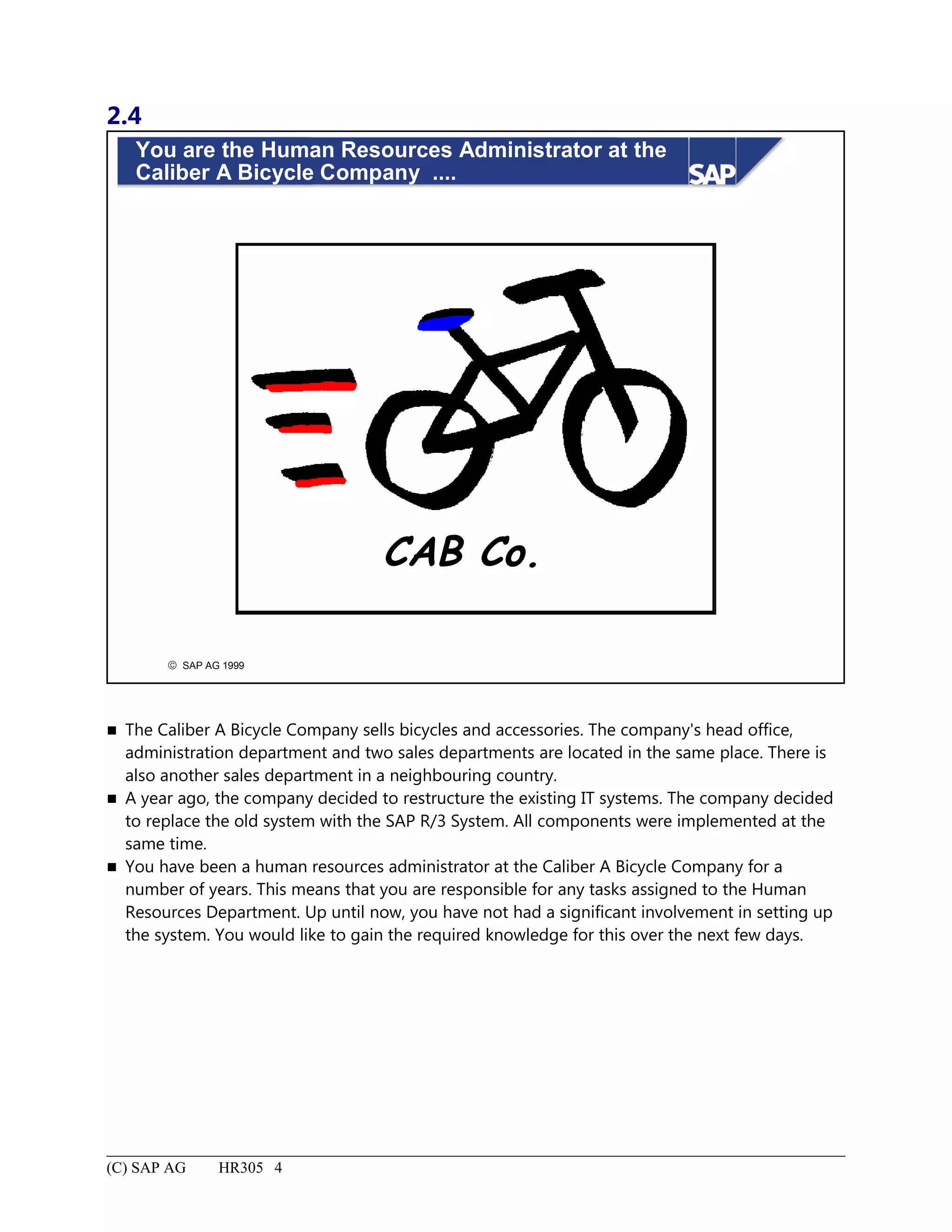 2.4
© SAP AG 1999
You are the Human Resources Administrator at the
Caliber A Bicycle Company ....
CAB Co.
 The Caliber A Bicycle Company sells bicycles and accessories. The company's head office,
administration department and two sales departments are located in the same place. There is
also another sales department in a neighbouring country.
 A year ago, the company decided to restructure the existing IT systems. The company decided
to replace the old system with the SAP R/3 System. All components were implemented at the
same time.
 You have been a human resources administrator at the Caliber A Bicycle Company for a
number of years. This means that you are responsible for any tasks assigned to the Human
Resources Department. Up until now, you have not had a significant involvement in setting up
the system. You would like to gain the required knowledge for this over the next few days.
(C) SAP AG HR305 4
 