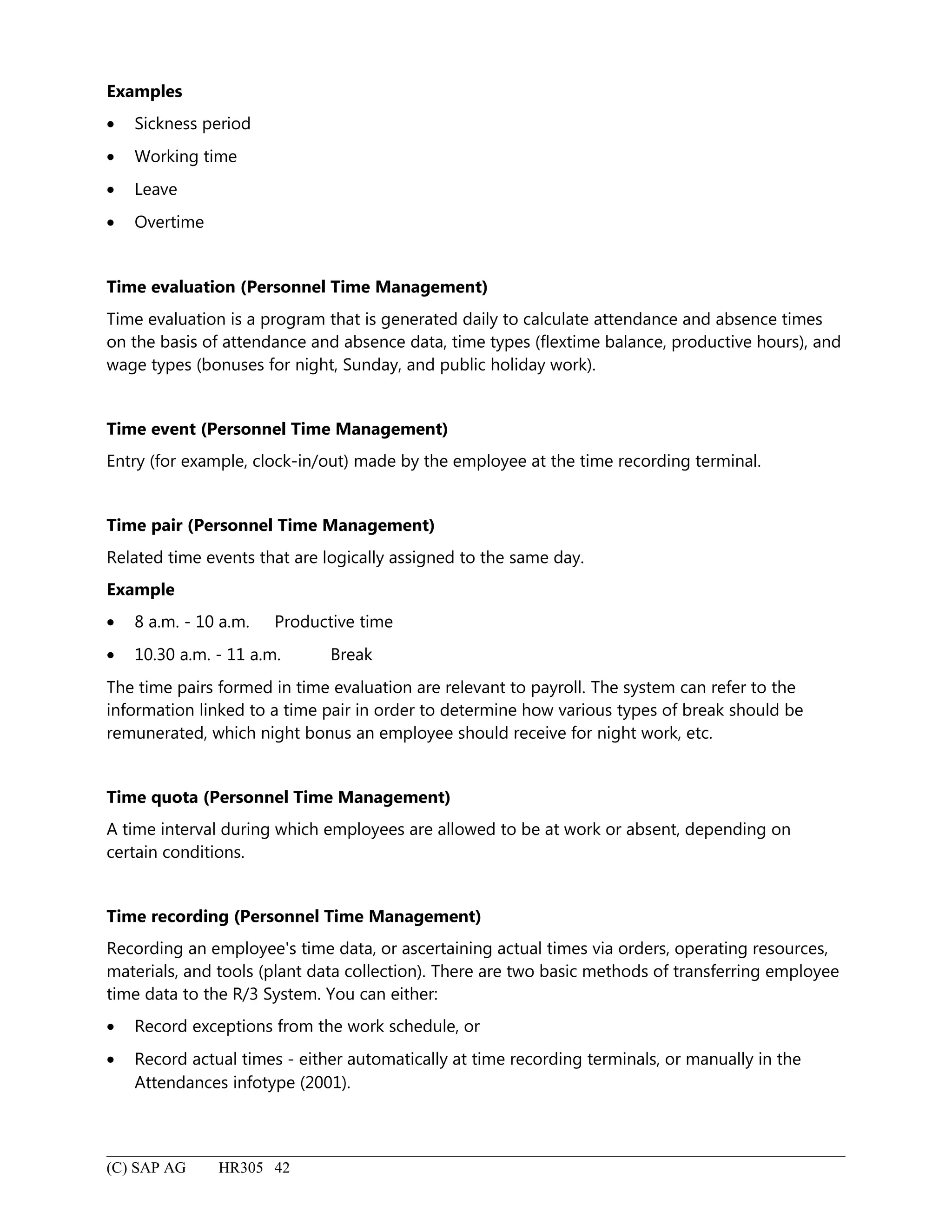 Examples
• Sickness period
• Working time
• Leave
• Overtime
Time evaluation (Personnel Time Management)
Time evaluation is a program that is generated daily to calculate attendance and absence times
on the basis of attendance and absence data, time types (flextime balance, productive hours), and
wage types (bonuses for night, Sunday, and public holiday work).
Time event (Personnel Time Management)
Entry (for example, clock-in/out) made by the employee at the time recording terminal.
Time pair (Personnel Time Management)
Related time events that are logically assigned to the same day.
Example
• 8 a.m. - 10 a.m. Productive time
• 10.30 a.m. - 11 a.m. Break
The time pairs formed in time evaluation are relevant to payroll. The system can refer to the
information linked to a time pair in order to determine how various types of break should be
remunerated, which night bonus an employee should receive for night work, etc.
Time quota (Personnel Time Management)
A time interval during which employees are allowed to be at work or absent, depending on
certain conditions.
Time recording (Personnel Time Management)
Recording an employee's time data, or ascertaining actual times via orders, operating resources,
materials, and tools (plant data collection). There are two basic methods of transferring employee
time data to the R/3 System. You can either:
• Record exceptions from the work schedule, or
• Record actual times - either automatically at time recording terminals, or manually in the
Attendances infotype (2001).
(C) SAP AG HR305 42
 