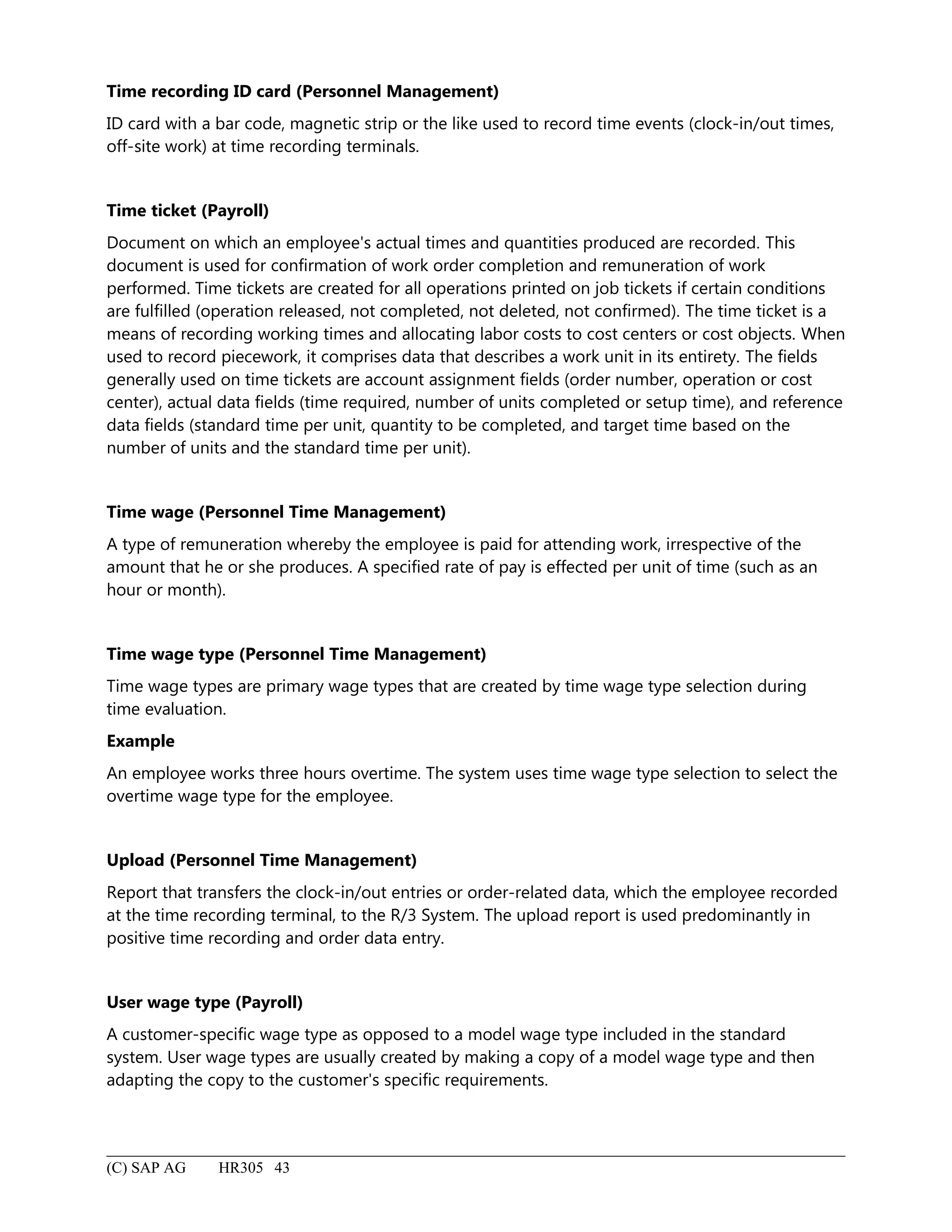 Time recording ID card (Personnel Management)
ID card with a bar code, magnetic strip or the like used to record time events (clock-in/out times,
off-site work) at time recording terminals.
Time ticket (Payroll)
Document on which an employee's actual times and quantities produced are recorded. This
document is used for confirmation of work order completion and remuneration of work
performed. Time tickets are created for all operations printed on job tickets if certain conditions
are fulfilled (operation released, not completed, not deleted, not confirmed). The time ticket is a
means of recording working times and allocating labor costs to cost centers or cost objects. When
used to record piecework, it comprises data that describes a work unit in its entirety. The fields
generally used on time tickets are account assignment fields (order number, operation or cost
center), actual data fields (time required, number of units completed or setup time), and reference
data fields (standard time per unit, quantity to be completed, and target time based on the
number of units and the standard time per unit).
Time wage (Personnel Time Management)
A type of remuneration whereby the employee is paid for attending work, irrespective of the
amount that he or she produces. A specified rate of pay is effected per unit of time (such as an
hour or month).
Time wage type (Personnel Time Management)
Time wage types are primary wage types that are created by time wage type selection during
time evaluation.
Example
An employee works three hours overtime. The system uses time wage type selection to select the
overtime wage type for the employee.
Upload (Personnel Time Management)
Report that transfers the clock-in/out entries or order-related data, which the employee recorded
at the time recording terminal, to the R/3 System. The upload report is used predominantly in
positive time recording and order data entry.
User wage type (Payroll)
A customer-specific wage type as opposed to a model wage type included in the standard
system. User wage types are usually created by making a copy of a model wage type and then
adapting the copy to the customer's specific requirements.
(C) SAP AG HR305 43
 