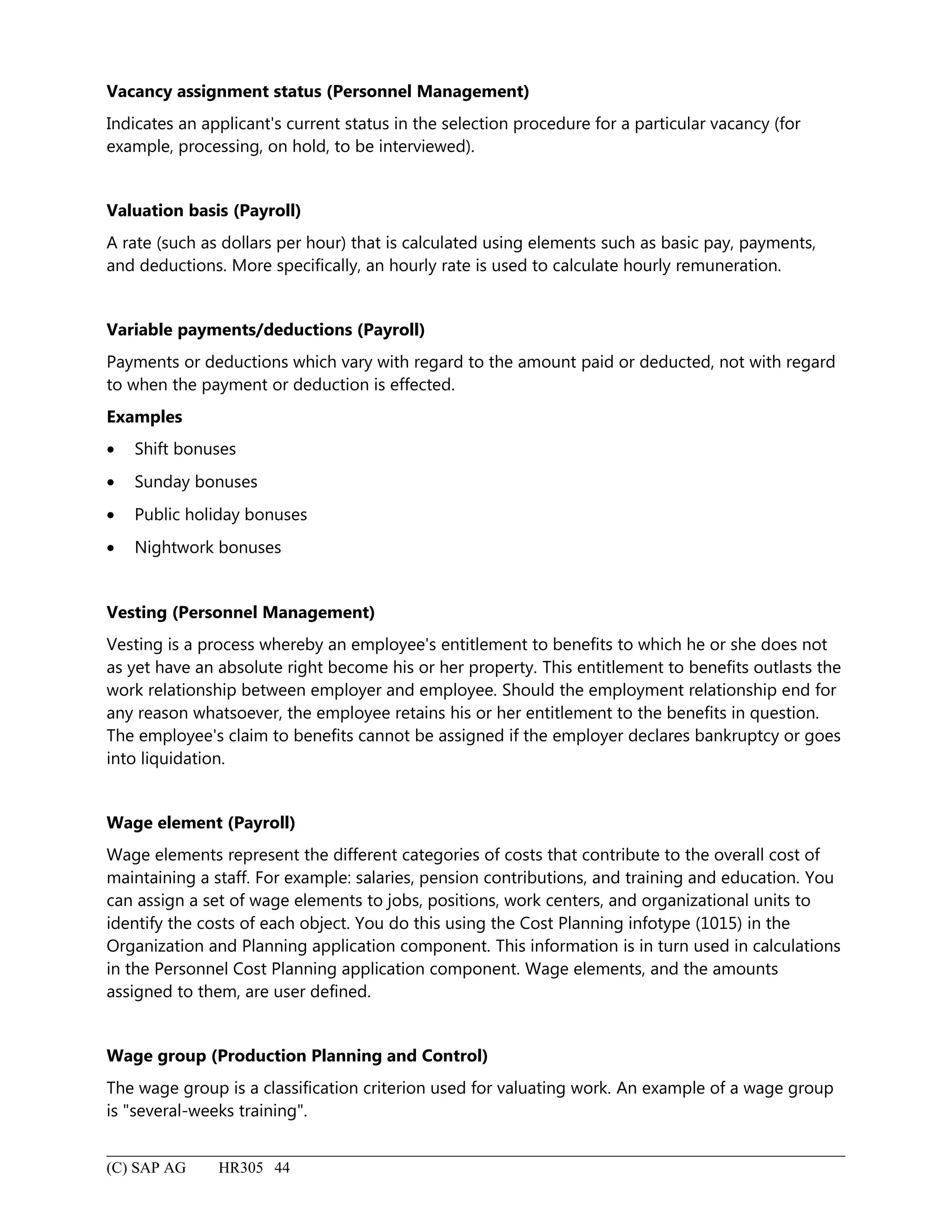 Vacancy assignment status (Personnel Management)
Indicates an applicant's current status in the selection procedure for a particular vacancy (for
example, processing, on hold, to be interviewed).
Valuation basis (Payroll)
A rate (such as dollars per hour) that is calculated using elements such as basic pay, payments,
and deductions. More specifically, an hourly rate is used to calculate hourly remuneration.
Variable payments/deductions (Payroll)
Payments or deductions which vary with regard to the amount paid or deducted, not with regard
to when the payment or deduction is effected.
Examples
• Shift bonuses
• Sunday bonuses
• Public holiday bonuses
• Nightwork bonuses
Vesting (Personnel Management)
Vesting is a process whereby an employee's entitlement to benefits to which he or she does not
as yet have an absolute right become his or her property. This entitlement to benefits outlasts the
work relationship between employer and employee. Should the employment relationship end for
any reason whatsoever, the employee retains his or her entitlement to the benefits in question.
The employee's claim to benefits cannot be assigned if the employer declares bankruptcy or goes
into liquidation.
Wage element (Payroll)
Wage elements represent the different categories of costs that contribute to the overall cost of
maintaining a staff. For example: salaries, pension contributions, and training and education. You
can assign a set of wage elements to jobs, positions, work centers, and organizational units to
identify the costs of each object. You do this using the Cost Planning infotype (1015) in the
Organization and Planning application component. This information is in turn used in calculations
in the Personnel Cost Planning application component. Wage elements, and the amounts
assigned to them, are user defined.
Wage group (Production Planning and Control)
The wage group is a classification criterion used for valuating work. An example of a wage group
is "several-weeks training".
(C) SAP AG HR305 44
 
