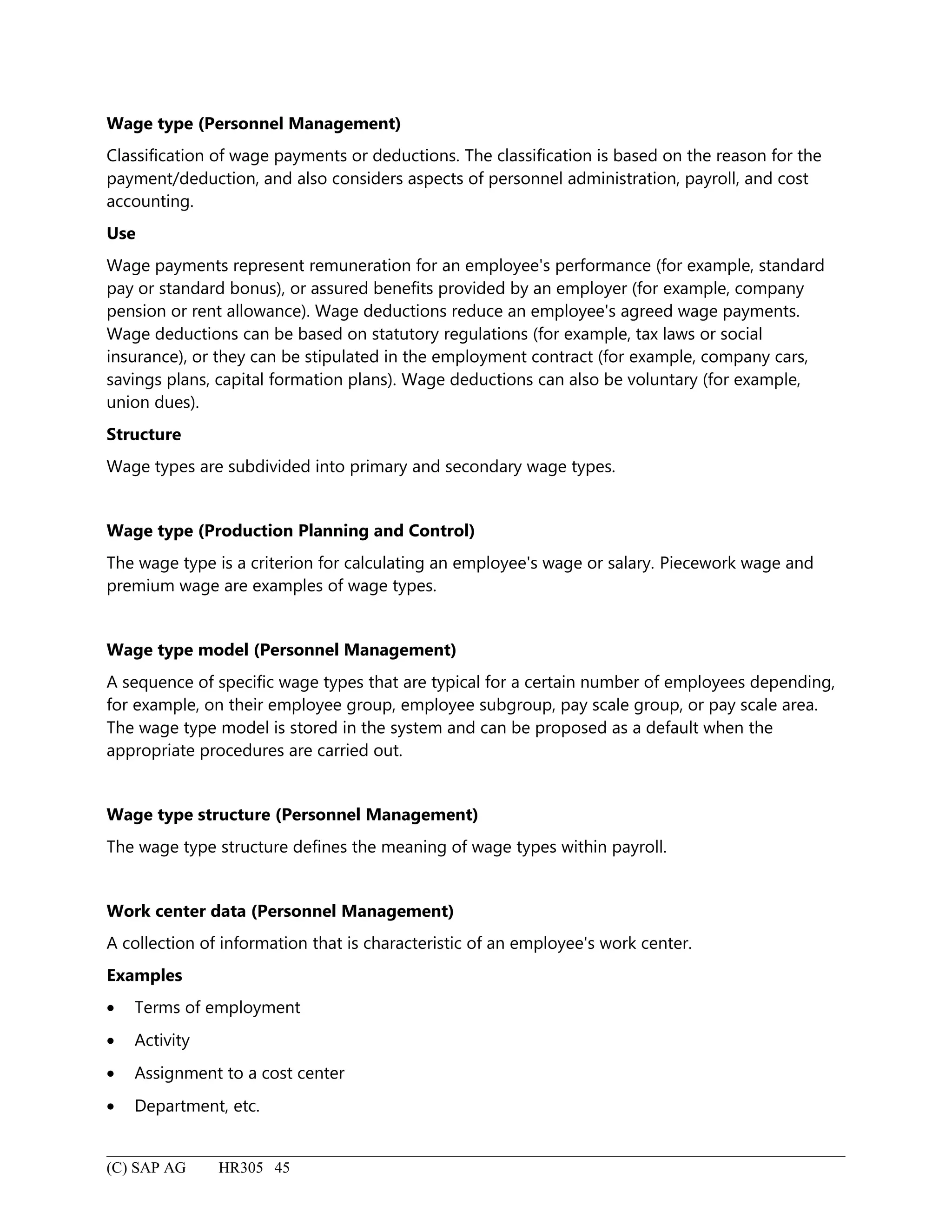 Wage type (Personnel Management)
Classification of wage payments or deductions. The classification is based on the reason for the
payment/deduction, and also considers aspects of personnel administration, payroll, and cost
accounting.
Use
Wage payments represent remuneration for an employee's performance (for example, standard
pay or standard bonus), or assured benefits provided by an employer (for example, company
pension or rent allowance). Wage deductions reduce an employee's agreed wage payments.
Wage deductions can be based on statutory regulations (for example, tax laws or social
insurance), or they can be stipulated in the employment contract (for example, company cars,
savings plans, capital formation plans). Wage deductions can also be voluntary (for example,
union dues).
Structure
Wage types are subdivided into primary and secondary wage types.
Wage type (Production Planning and Control)
The wage type is a criterion for calculating an employee's wage or salary. Piecework wage and
premium wage are examples of wage types.
Wage type model (Personnel Management)
A sequence of specific wage types that are typical for a certain number of employees depending,
for example, on their employee group, employee subgroup, pay scale group, or pay scale area.
The wage type model is stored in the system and can be proposed as a default when the
appropriate procedures are carried out.
Wage type structure (Personnel Management)
The wage type structure defines the meaning of wage types within payroll.
Work center data (Personnel Management)
A collection of information that is characteristic of an employee's work center.
Examples
• Terms of employment
• Activity
• Assignment to a cost center
• Department, etc.
(C) SAP AG HR305 45
 