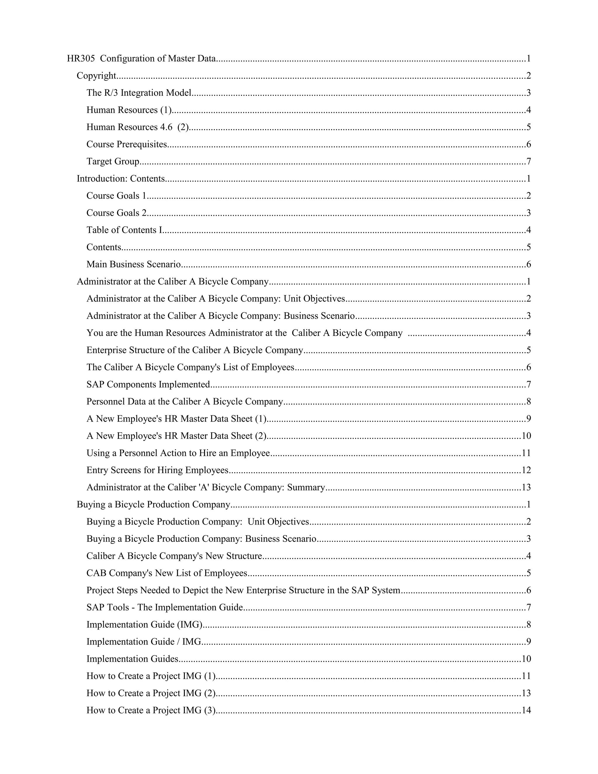 HR305 Configuration of Master Data...............................................................................................................................1
Copyright.......................................................................................................................................................................2
The R/3 Integration Model.........................................................................................................................................3
Human Resources (1).................................................................................................................................................4
Human Resources 4.6 (2)..........................................................................................................................................5
Course Prerequisites...................................................................................................................................................6
Target Group..............................................................................................................................................................7
Introduction: Contents...................................................................................................................................................1
Course Goals 1...........................................................................................................................................................2
Course Goals 2...........................................................................................................................................................3
Table of Contents I.....................................................................................................................................................4
Contents.....................................................................................................................................................................5
Main Business Scenario.............................................................................................................................................6
Administrator at the Caliber A Bicycle Company.........................................................................................................1
Administrator at the Caliber A Bicycle Company: Unit Objectives..........................................................................2
Administrator at the Caliber A Bicycle Company: Business Scenario......................................................................3
You are the Human Resources Administrator at the Caliber A Bicycle Company ................................................4
Enterprise Structure of the Caliber A Bicycle Company...........................................................................................5
The Caliber A Bicycle Company's List of Employees..............................................................................................6
SAP Components Implemented.................................................................................................................................7
Personnel Data at the Caliber A Bicycle Company...................................................................................................8
A New Employee's HR Master Data Sheet (1)..........................................................................................................9
A New Employee's HR Master Data Sheet (2)........................................................................................................10
Using a Personnel Action to Hire an Employee......................................................................................................11
Entry Screens for Hiring Employees.......................................................................................................................12
Administrator at the Caliber 'A' Bicycle Company: Summary................................................................................13
Buying a Bicycle Production Company.........................................................................................................................1
Buying a Bicycle Production Company: Unit Objectives........................................................................................2
Buying a Bicycle Production Company: Business Scenario.....................................................................................3
Caliber A Bicycle Company's New Structure............................................................................................................4
CAB Company's New List of Employees..................................................................................................................5
Project Steps Needed to Depict the New Enterprise Structure in the SAP System...................................................6
SAP Tools - The Implementation Guide...................................................................................................................7
Implementation Guide (IMG)....................................................................................................................................8
Implementation Guide / IMG.....................................................................................................................................9
Implementation Guides............................................................................................................................................10
How to Create a Project IMG (1).............................................................................................................................11
How to Create a Project IMG (2).............................................................................................................................13
How to Create a Project IMG (3).............................................................................................................................14
 