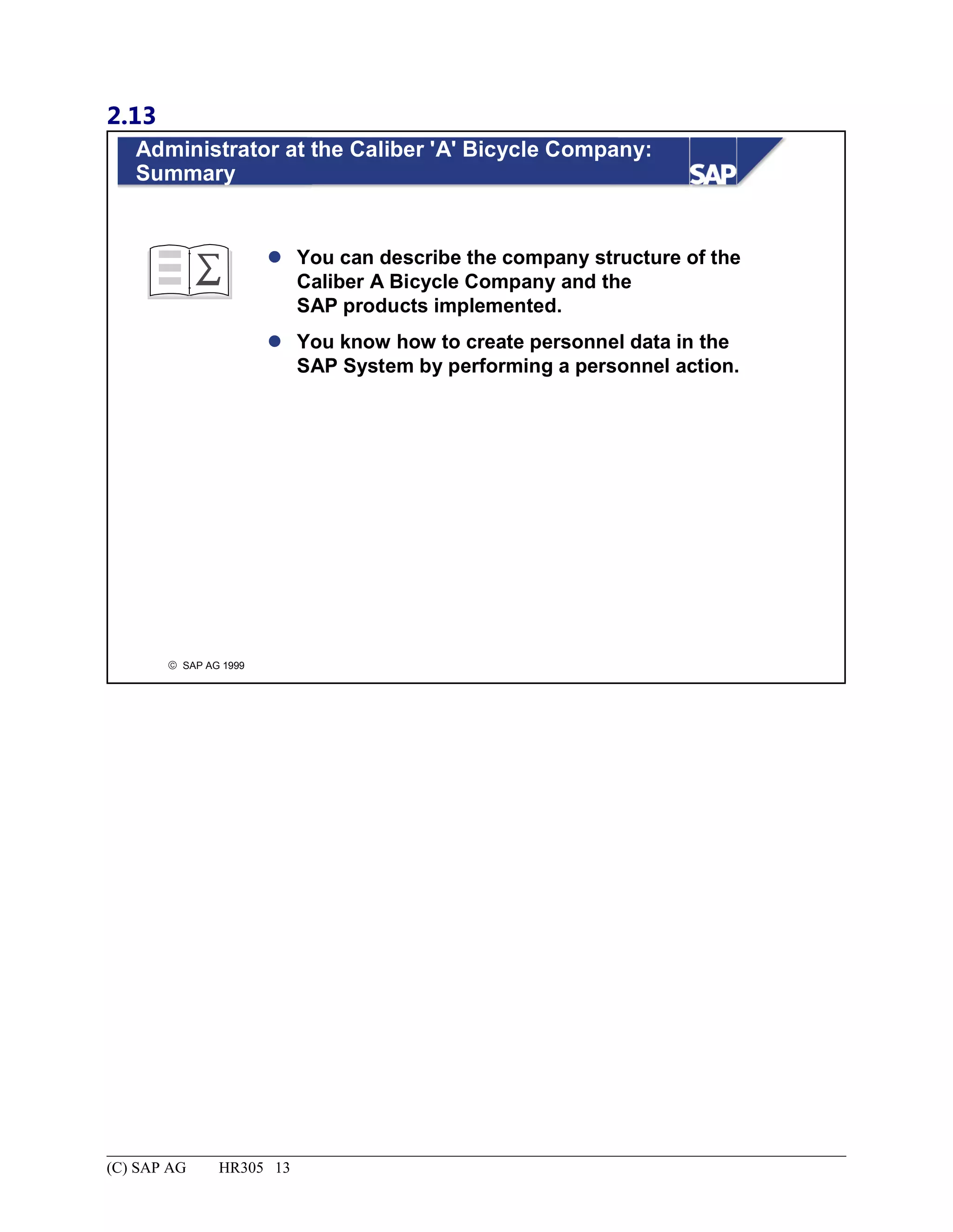 2.13
© SAP AG 1999
Administrator at the Caliber 'A' Bicycle Company:
Summary
 You can describe the company structure of the
Caliber A Bicycle Company and the
SAP products implemented.
 You know how to create personnel data in the
SAP System by performing a personnel action.
(C) SAP AG HR305 13
 
