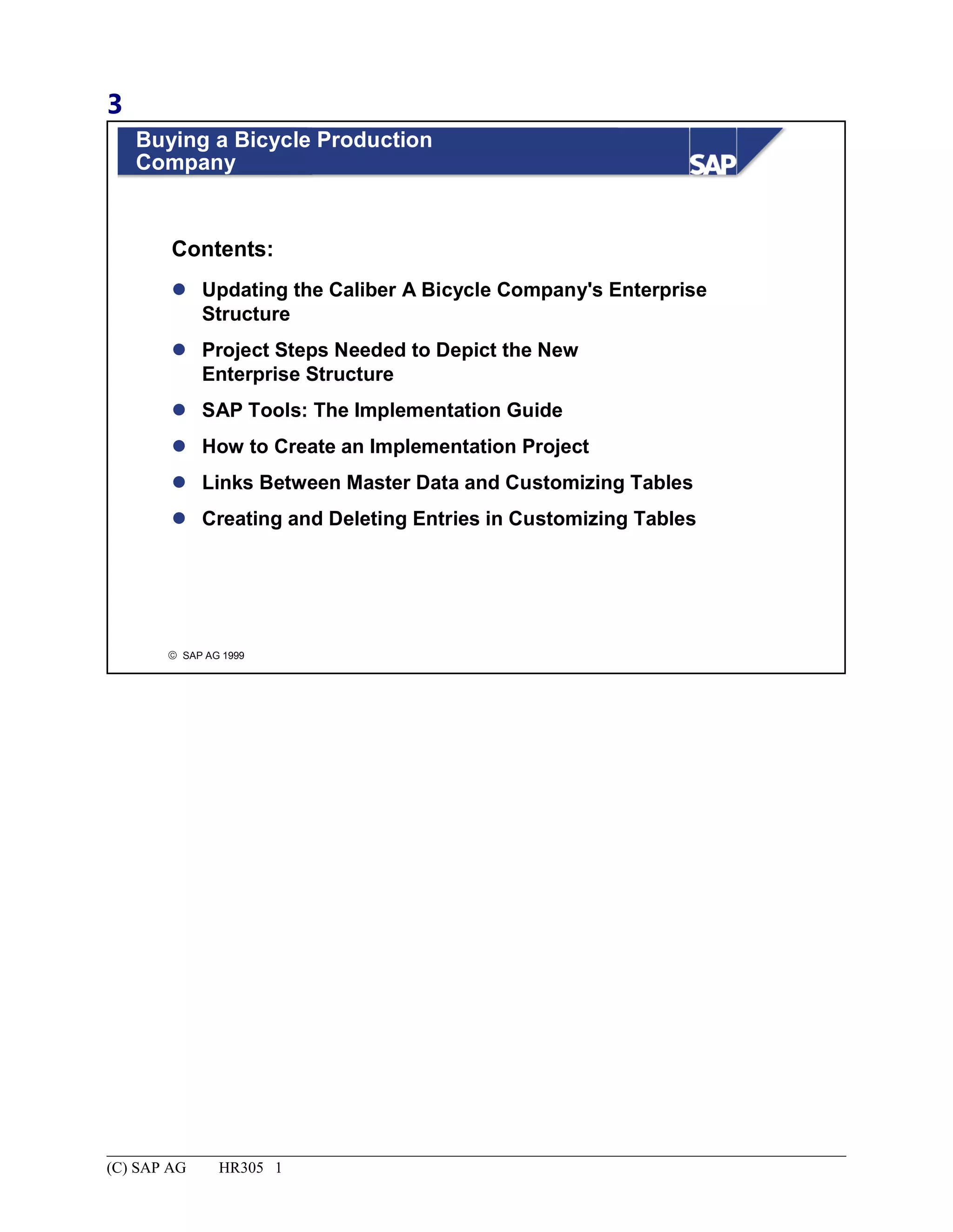 3
© SAP AG 1999
Buying a Bicycle Production
Company
 Updating the Caliber A Bicycle Company's Enterprise
Structure
 Project Steps Needed to Depict the New
Enterprise Structure
 SAP Tools: The Implementation Guide
 How to Create an Implementation Project
 Links Between Master Data and Customizing Tables
 Creating and Deleting Entries in Customizing Tables
Contents:
(C) SAP AG HR305 1
 