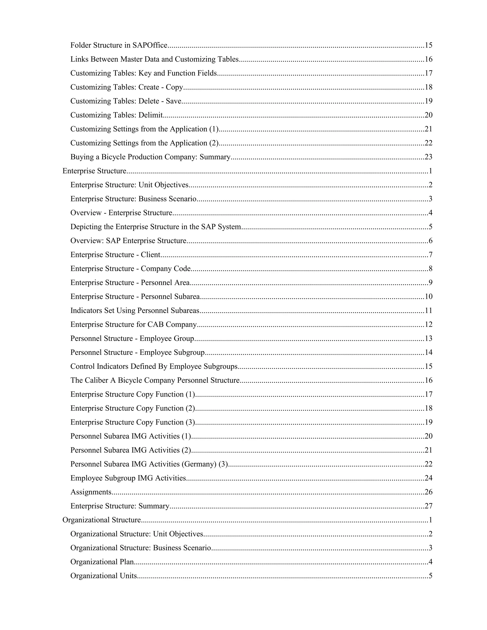 Folder Structure in SAPOffice.................................................................................................................................15
Links Between Master Data and Customizing Tables.............................................................................................16
Customizing Tables: Key and Function Fields........................................................................................................17
Customizing Tables: Create - Copy.........................................................................................................................18
Customizing Tables: Delete - Save..........................................................................................................................19
Customizing Tables: Delimit...................................................................................................................................20
Customizing Settings from the Application (1).......................................................................................................21
Customizing Settings from the Application (2).......................................................................................................22
Buying a Bicycle Production Company: Summary.................................................................................................23
Enterprise Structure.......................................................................................................................................................1
Enterprise Structure: Unit Objectives........................................................................................................................2
Enterprise Structure: Business Scenario....................................................................................................................3
Overview - Enterprise Structure................................................................................................................................4
Depicting the Enterprise Structure in the SAP System..............................................................................................5
Overview: SAP Enterprise Structure.........................................................................................................................6
Enterprise Structure - Client......................................................................................................................................7
Enterprise Structure - Company Code.......................................................................................................................8
Enterprise Structure - Personnel Area........................................................................................................................9
Enterprise Structure - Personnel Subarea................................................................................................................10
Indicators Set Using Personnel Subareas.................................................................................................................11
Enterprise Structure for CAB Company..................................................................................................................12
Personnel Structure - Employee Group...................................................................................................................13
Personnel Structure - Employee Subgroup..............................................................................................................14
Control Indicators Defined By Employee Subgroups.............................................................................................15
The Caliber A Bicycle Company Personnel Structure............................................................................................16
Enterprise Structure Copy Function (1)...................................................................................................................17
Enterprise Structure Copy Function (2)...................................................................................................................18
Enterprise Structure Copy Function (3)...................................................................................................................19
Personnel Subarea IMG Activities (1).....................................................................................................................20
Personnel Subarea IMG Activities (2).....................................................................................................................21
Personnel Subarea IMG Activities (Germany) (3)..................................................................................................22
Employee Subgroup IMG Activities.......................................................................................................................24
Assignments.............................................................................................................................................................26
Enterprise Structure: Summary................................................................................................................................27
Organizational Structure................................................................................................................................................1
Organizational Structure: Unit Objectives.................................................................................................................2
Organizational Structure: Business Scenario.............................................................................................................3
Organizational Plan....................................................................................................................................................4
Organizational Units..................................................................................................................................................5
 