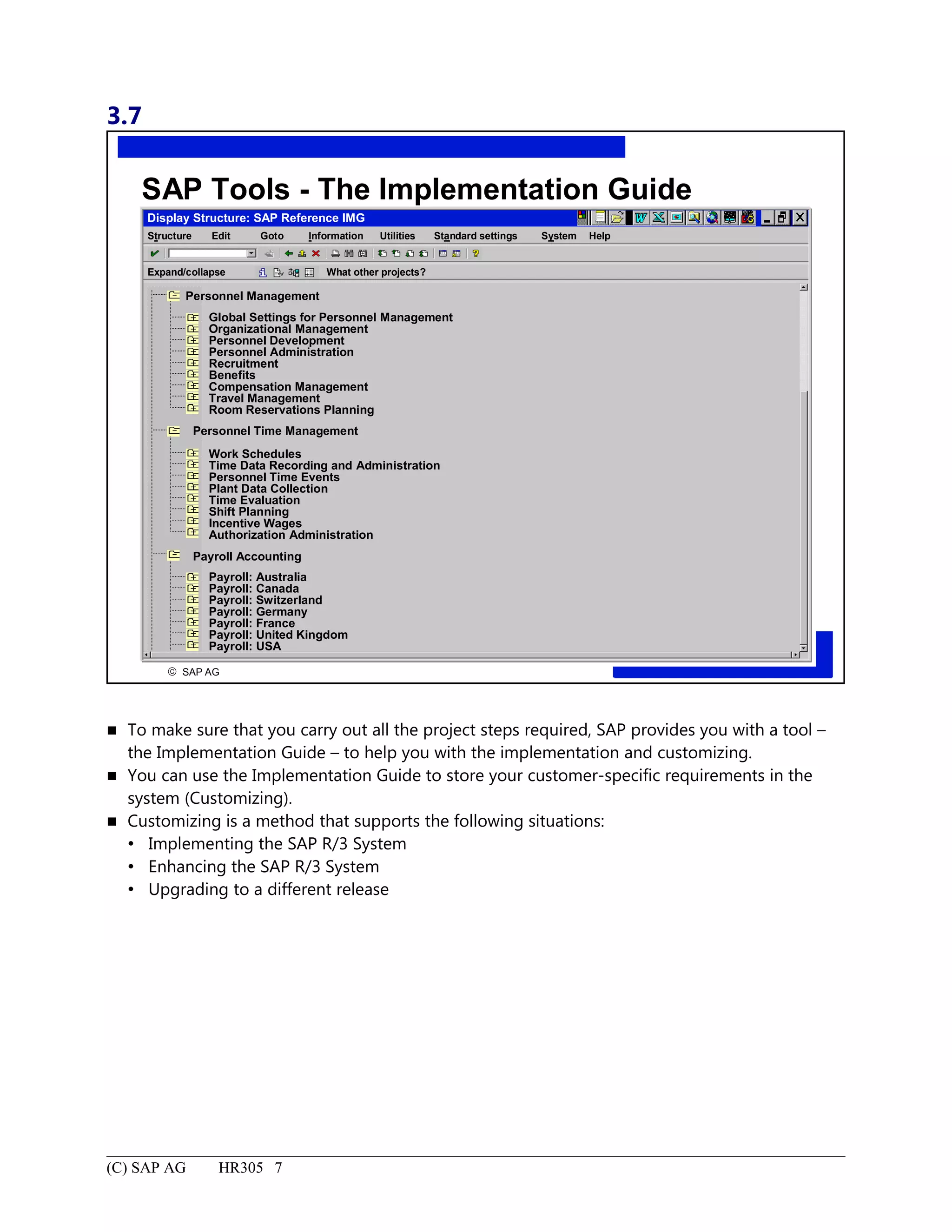 3.7
© SAP AG
R
SAP Tools - The Implementation Guide
Display Structure: SAP Reference IMG
Structure System HelpEdit Goto Information Utilities Standard settings
Expand/collapse What other projects?
Personnel Management
Global Settings for Personnel Management
Organizational Management
Personnel Development
Personnel Administration
Recruitment
Benefits
Compensation Management
Travel Management
Room Reservations Planning
Personnel Time Management
Work Schedules
Time Data Recording and Administration
Personnel Time Events
Plant Data Collection
Time Evaluation
Shift Planning
Incentive Wages
Authorization Administration
Payroll Accounting
Payroll: Australia
Payroll: Canada
Payroll: Switzerland
Payroll: Germany
Payroll: France
Payroll: United Kingdom
Payroll: USA
 To make sure that you carry out all the project steps required, SAP provides you with a tool –
the Implementation Guide – to help you with the implementation and customizing.
 You can use the Implementation Guide to store your customer-specific requirements in the
system (Customizing).
 Customizing is a method that supports the following situations:
 Implementing the SAP R/3 System
 Enhancing the SAP R/3 System
 Upgrading to a different release
(C) SAP AG HR305 7
 