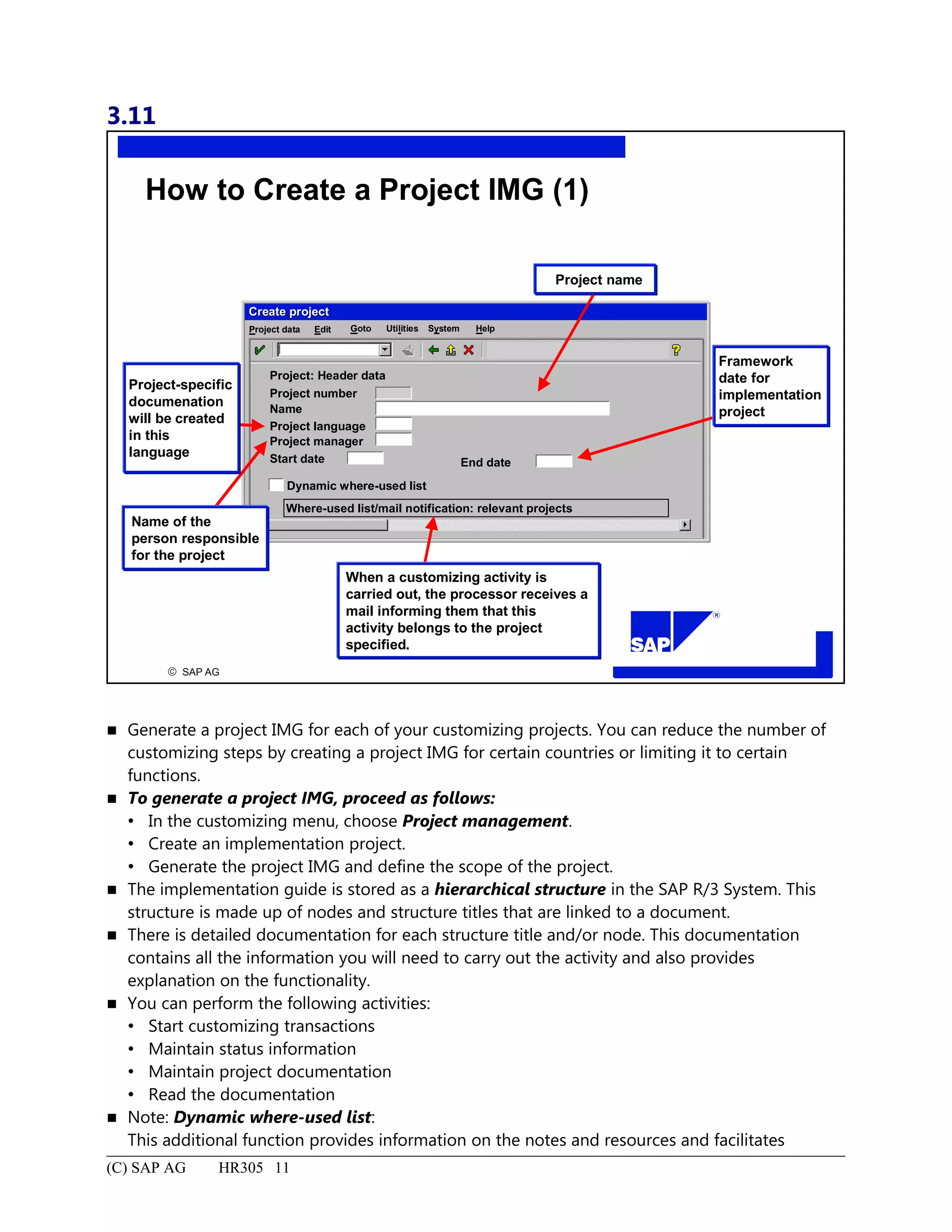 3.11
© SAP AG
R
Project name
How to Create a Project IMG (1)
SystemEdit Goto HelpProject data Utilities
Project: Header data
Project number
Name
Project language
Project manager
Start date End date
Dynamic where-used list
Where-used list/mail notification: relevant projects
Create projectCreate project
Framework
date for
implementation
project
When a customizing activity is
carried out, the processor receives a
mail informing them that this
activity belongs to the project
specified.
Name of the
person responsible
for the project
Project-specific
documenation
will be created
in this
language
 Generate a project IMG for each of your customizing projects. You can reduce the number of
customizing steps by creating a project IMG for certain countries or limiting it to certain
functions.
 To generate a project IMG, proceed as follows:
 In the customizing menu, choose Project management.
 Create an implementation project.
 Generate the project IMG and define the scope of the project.
 The implementation guide is stored as a hierarchical structure in the SAP R/3 System. This
structure is made up of nodes and structure titles that are linked to a document.
 There is detailed documentation for each structure title and/or node. This documentation
contains all the information you will need to carry out the activity and also provides
explanation on the functionality.
 You can perform the following activities:
 Start customizing transactions
 Maintain status information
 Maintain project documentation
 Read the documentation
 Note: Dynamic where-used list:
This additional function provides information on the notes and resources and facilitates
(C) SAP AG HR305 11
 