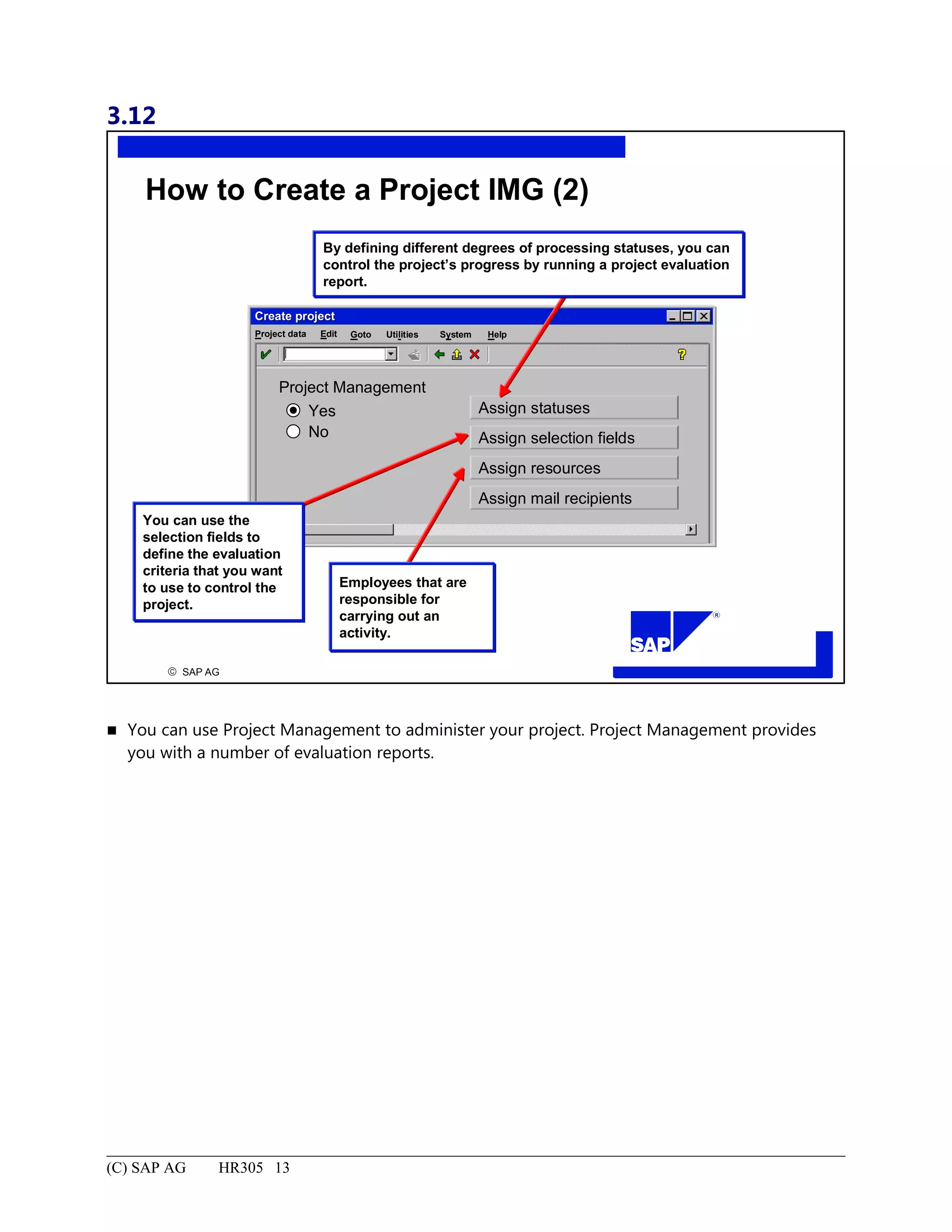 3.12
© SAP AG
R
Assign statuses
How to Create a Project IMG (2)
Create projectCreate project
SystemEdit Goto HelpProject data Utilities
By defining different degrees of processing statuses, you can
control the project’s progress by running a project evaluation
report.
You can use the
selection fields to
define the evaluation
criteria that you want
to use to control the
project.
Project Management
Yes
No Assign selection fields
Assign resources
Assign mail recipients
Employees that are
responsible for
carrying out an
activity.
 You can use Project Management to administer your project. Project Management provides
you with a number of evaluation reports.
(C) SAP AG HR305 13
 