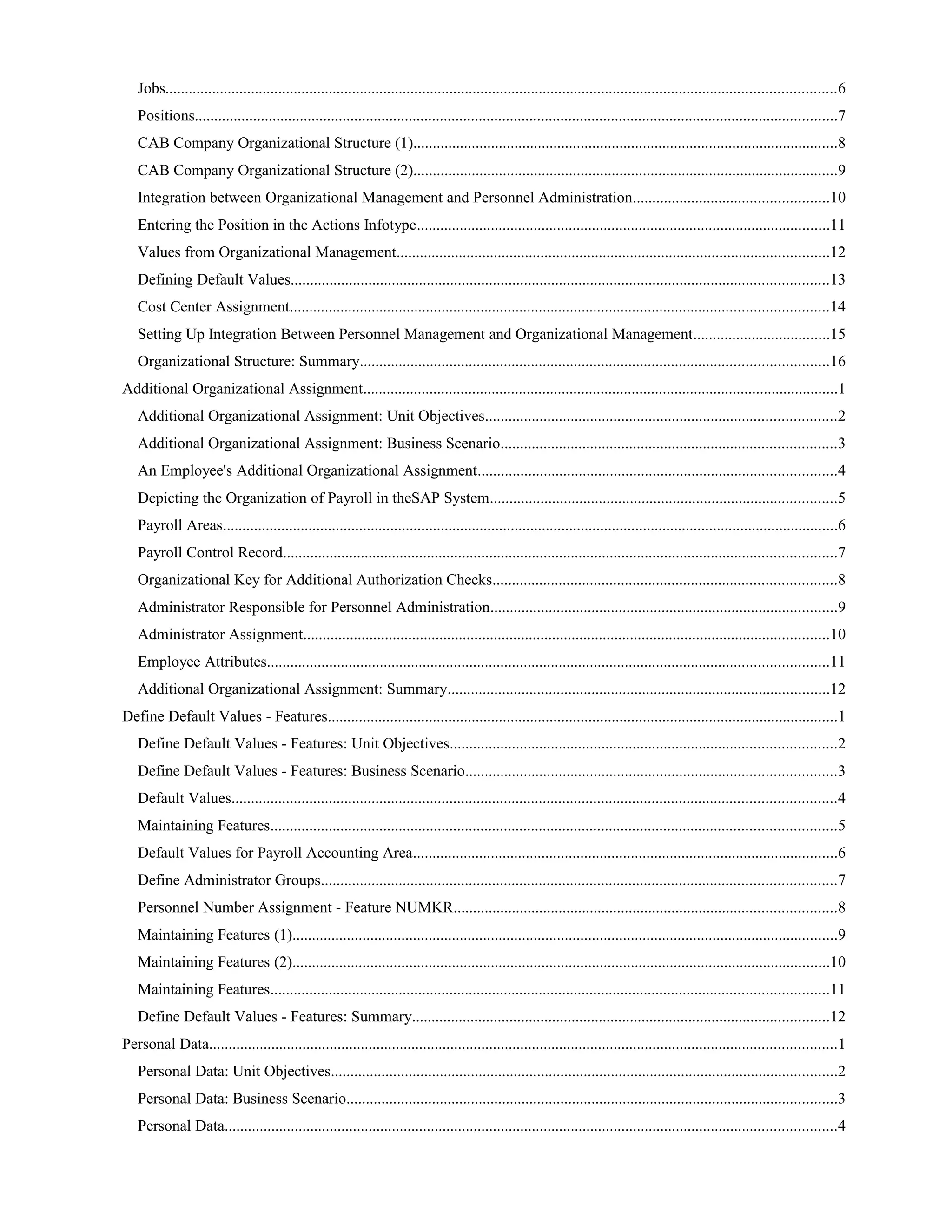 Jobs............................................................................................................................................................................6
Positions.....................................................................................................................................................................7
CAB Company Organizational Structure (1).............................................................................................................8
CAB Company Organizational Structure (2).............................................................................................................9
Integration between Organizational Management and Personnel Administration..................................................10
Entering the Position in the Actions Infotype..........................................................................................................11
Values from Organizational Management...............................................................................................................12
Defining Default Values..........................................................................................................................................13
Cost Center Assignment..........................................................................................................................................14
Setting Up Integration Between Personnel Management and Organizational Management...................................15
Organizational Structure: Summary........................................................................................................................16
Additional Organizational Assignment..........................................................................................................................1
Additional Organizational Assignment: Unit Objectives..........................................................................................2
Additional Organizational Assignment: Business Scenario......................................................................................3
An Employee's Additional Organizational Assignment............................................................................................4
Depicting the Organization of Payroll in theSAP System.........................................................................................5
Payroll Areas..............................................................................................................................................................6
Payroll Control Record..............................................................................................................................................7
Organizational Key for Additional Authorization Checks........................................................................................8
Administrator Responsible for Personnel Administration.........................................................................................9
Administrator Assignment.......................................................................................................................................10
Employee Attributes................................................................................................................................................11
Additional Organizational Assignment: Summary..................................................................................................12
Define Default Values - Features...................................................................................................................................1
Define Default Values - Features: Unit Objectives...................................................................................................2
Define Default Values - Features: Business Scenario...............................................................................................3
Default Values...........................................................................................................................................................4
Maintaining Features.................................................................................................................................................5
Default Values for Payroll Accounting Area.............................................................................................................6
Define Administrator Groups....................................................................................................................................7
Personnel Number Assignment - Feature NUMKR..................................................................................................8
Maintaining Features (1)............................................................................................................................................9
Maintaining Features (2)..........................................................................................................................................10
Maintaining Features...............................................................................................................................................11
Define Default Values - Features: Summary...........................................................................................................12
Personal Data.................................................................................................................................................................1
Personal Data: Unit Objectives..................................................................................................................................2
Personal Data: Business Scenario..............................................................................................................................3
Personal Data.............................................................................................................................................................4
 