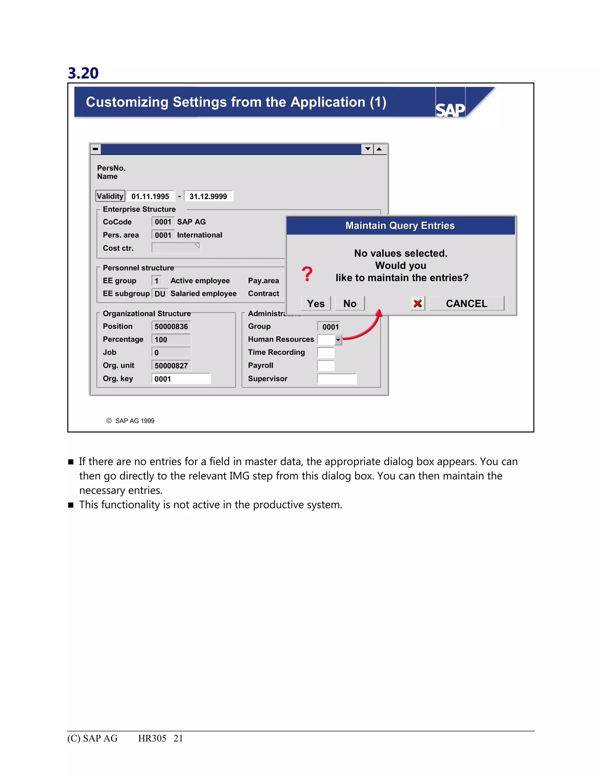 3.20
© SAP AG 1999
Customizing Settings from the Application (1)
PersNo.
Name
Validity
Enterprise Structure
SAP AG
International
CoCode 0001
0001Pers. area
Cost ctr.
01.11.1995 - 31.12.9999
Personnel structure
Active employee
Salaried employee
EE group 1
DUEE subgroup
Pay.area
Contract
Organizational Structure
Position
Supervisor
50000836
Administrators
Group
Human Resources
Time Recording
Payroll
0001
Job 0
Org. unit
Org. key
50000827
0001
Percentage 100
No values selected.
Would you
like to maintain the entries?
Maintain Query EntriesMaintain Query Entries
?
CANCELYes No
 If there are no entries for a field in master data, the appropriate dialog box appears. You can
then go directly to the relevant IMG step from this dialog box. You can then maintain the
necessary entries.
 This functionality is not active in the productive system.
(C) SAP AG HR305 21
 
