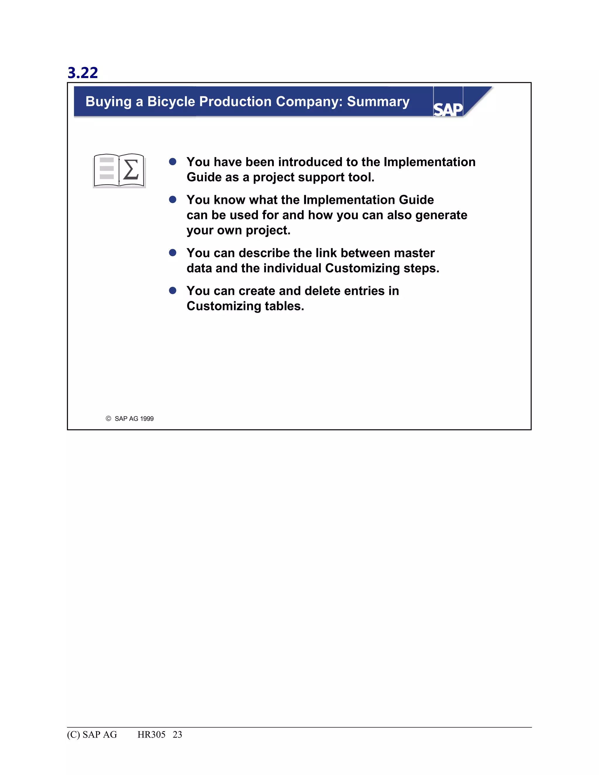3.22
© SAP AG 1999
Buying a Bicycle Production Company: Summary
 You have been introduced to the Implementation
Guide as a project support tool.
 You know what the Implementation Guide
can be used for and how you can also generate
your own project.
 You can describe the link between master
data and the individual Customizing steps.
 You can create and delete entries in
Customizing tables.
(C) SAP AG HR305 23
 